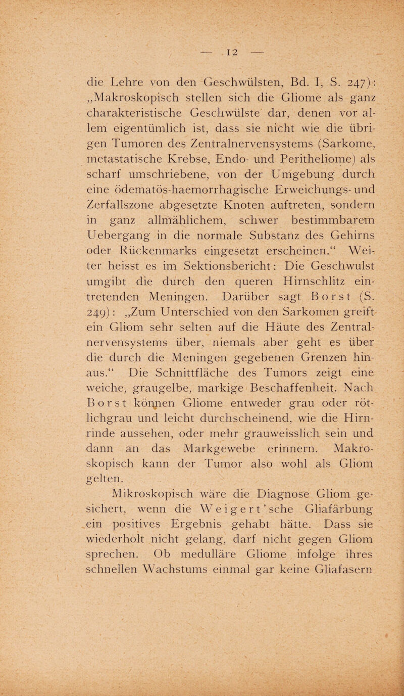 die Lehre von den Geschwülsten, Bd. I, S. 247): „Makroskopisch stellen sich die Gliome als ganz charakteristische Geschwülste dar, denen vor al¬ lem eigentümlich ist, dass sie nicht wie die übri¬ gen Tumoren des Zentralnervensystems (Sarkome, metastatische Krebse, Endo- und Peritheliome) als scharf umschriebene, von der Umgebung durch eine ödematös-haemorrhagische Erweichungs- und Zerfallszone abgesetzte Knoten auftreten, sondern in ganz allmählichem, schwer bestimmbarem U ebergang in die normale Substanz des Gehirns oder Rückenmarks eingesetzt erscheinen.“ Wei¬ ter heisst es im Sektionsbericht: Die Geschwulst umgibt die durch den queren Hirnschlitz ein¬ tretenden Meningen. Darüber sagt Borst (S. 249): „Zum Unterschied von den Sarkomen greift ein Gliom sehr selten auf die Häute des Zentral¬ nervensystems über, niemals aber geht es über die durch die Meningen gegebenen Grenzen hin¬ aus.“ Die Schnittfläche des Tumors zeigt eine weiche, graugelbe, markige Beschaffenheit. Nach Borst können Gliome entweder grau oder röt¬ lichgrau und leicht durchscheinend, wie die Hirn¬ rinde aussehen, oder mehr grauweisslich sein und dann an das Markgewebe erinnern. Makro¬ skopisch kann der Tumor also wohl als Gliom gelten. Mikroskopisch wäre die Diagnose Gliom ge¬ sichert, wenn die Weigert’ sehe Gliafärbung ein positives Ergebnis gehabt hätte. Dass sie wiederholt nicht gelang, darf nicht gegen Gliom sprechen. Ob medulläre Gliome infolge ihres schnellen Wachstums einmal gar keine Gliafasern