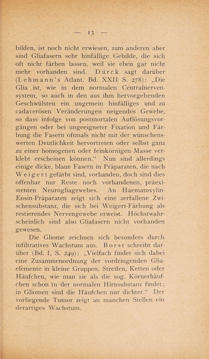 bilden, ist noch nicht erwiesen, zum anderen aber sind Gliafasern sehr hinfällige Gebilde, die sich oft nicht färben lassen, weil sie eben gar nicht mehr vorhanden sind. Dürck sagt darüber (Lehmann’s Atlant. Bd. XXII S. 278): „Die Glia ist, wie in dem normalen Centralnerven-' System, so auch in den aus ihm hervorgehenden Geschwülsten ein ungemein hinfälliges und zu cadaverösen Veränderungen neigendes Gewebe, so dass infolge von postmortalen Auflösungsvor¬ gängen oder bei ungeeigneter Fixation und Fär¬ bung die Fasern oftmals nicht mit der wünschens¬ werten Deütlichkeit hervortreten oder selbst ganz zu einer homogenen oder feinkörnigen Masse ver¬ klebt erscheinen können.“ Nun sind allerdings einige dicke, blaue Fasern in Präparaten, die nach Weigert gefärbt sind, vorhanden, doch sind dies offenbar nur Reste noch vorhandenen, präexi¬ stenten Neurogliagewebes. An Haematoxylin- Eosin-Präparaten zeigt sich eine zerfallene Zwi¬ schensubstanz, die sich bei Weigert-Färbung als restierendes Nervengewebe erweist. Höchstwahr¬ scheinlich sind also Gliafasern nicht vorhanden gewesen. Die Gliome zeichnen sich besonders durch infiltratives Wachstum aus. Borst schreibt dar¬ über (Bd. I, S. 249): „Vielfach findet sich dabei eine Zusammenordnung der vordringenden Glia- elemente in kleine Gruppen, Streifen, Ketten oder Häufchen, wie man sie als die sog. Körnerhäuf¬ chen schon in der normalen Hirnsubstanz findet ; in Gliomen sind die Häufchen nur dichter.“ Der vorliegende Tumor zeigt an manchen Stellen ein derartiges Wachstum.