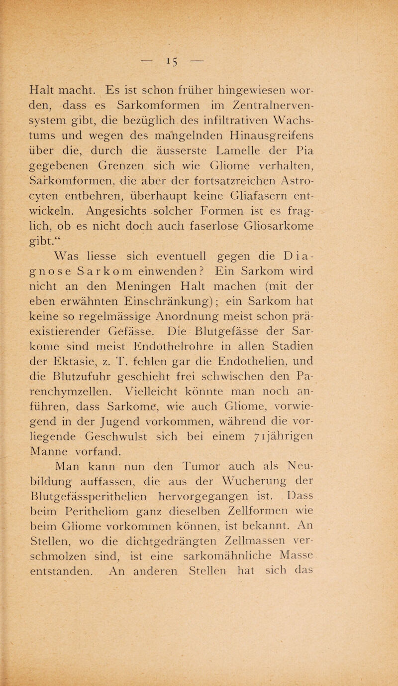 Halt macht. Es ist schon früher hingewiesen wor¬ den, dass es Sarkomformen im Zentralnerven¬ system gibt, die bezüglich des infiltrativen Wachs¬ tums und wegen des mangelnden Hinausgreifens über die, durch die äusserste Lamelle der Pia gegebenen Grenzen sich wie Gliome verhalten, Safkomformen, die aber der fortsatzreichen Astro- cyten entbehren, überhaupt keine Gliafasern ent¬ wickeln. Angesichts solcher Formen ist es frag¬ lich, ob es nicht doch auch faserlose Gliosarkome gibt.“ Was liesse sich eventuell gegen die Dia¬ gnose Sarkom einwenden ? Ein Sarkom wird nicht an den Meningen Halt machen (mit der eben erwähnten Einschränkung); ein Sarkom hat keine so regelmässige Anordnung meist schon prä- existierender Gefässe. Die Blutgefässe der Sar¬ kome sind meist Endothelrohre in allen Stadien der Ektasie, z. T. fehlen gar die Endothelien, und die Blutzufuhr geschieht frei schwischen den Pa¬ renchymzellen. Vielleicht könnte man noch an¬ führen, dass Sarkome, wie auch Gliome, vorwie¬ gend in der Jugend Vorkommen, während die vor¬ liegende Geschwulst sich bei einem 71jährigen Manne vorfand. Man kann nun den Tumor auch als Neu¬ bildung auffassen, die aus der Wucherung der Blutgefässperithelien hervorgegangen ist. Dass beim Peritheliom ganz dieselben Zellformen wie beim Gliome Vorkommen können, ist bekannt. An Stellen, wo die dichtgedrängten Zellmassen ver¬ schmolzen sind, ist eine sarkomähnliche Masse entstanden. An anderen Stellen hat sich das
