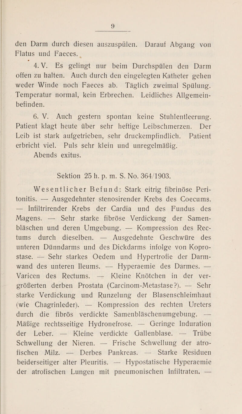 den Darm durch diesen auszuspülen. Darauf Abgang von Flatus und Faeces. 4. V. Es gelingt nur beim Durchspülen den Darm offen zu halten. Auch durch den eingelegten Katheter gehen weder Winde noch Faeces ab. Täglich zweimal Spülung. Temperatur normal, kein Erbrechen. Leidliches Allgemein¬ befinden. 6. V. Auch gestern spontan keine Stuhlentleerung. Patient klagt heute über sehr heftige Leibschmerzen. Der Leib ist stark aufgetrieben, sehr druckempfindlich. Patient erbricht viel. Puls sehr klein und unregelmäßig. Abends exitus. Sektion 25 h. p. m. S. No. 364/1903. Wesentlicher Befund: Stark eitrig fibrinöse Peri¬ tonitis. — Ausgedehnter stenosirender Krebs des Coecums. — Infiltrirender Krebs der Cardia und des Fundus des Magens. — Sehr starke fibröse Verdickung der Samen¬ bläschen und deren Umgebung. — Kompression des Rec- tums durch dieselben. — Ausgedehnte Geschwüre des unteren Dünndarms und des Dickdarms infolge von Kopro- stase. — Sehr starkes Oedem und Hypertrofie der Darm¬ wand des unteren Ileums. — Hyperaemie des Darmes. — Varicen des Rectums. — Kleine Knötchen in der ver¬ größerten derben Prostata (Carcinom-Metastase?). — Sehr starke Verdickung und Runzelung der Blasenschleimhaut (wie Chagrinleder). — Kompression des rechten Ureters durch die fibrös verdickte Samenbläschenumgebung. -—- Mäßige rechtsseitige Hydronefrose. — Geringe Induration der Leber. — Kleine verdickte Gallenblase. — Trübe Schwellung der Nieren. — Frische Schwellung der atro- fischen Milz. — Derbes Pankreas. — Starke Residuen beiderseitiger alter Pleuritis. — Hypostatische Hyperaemie der atrofischen Lungen mit pneumonischen Infiltraten. —