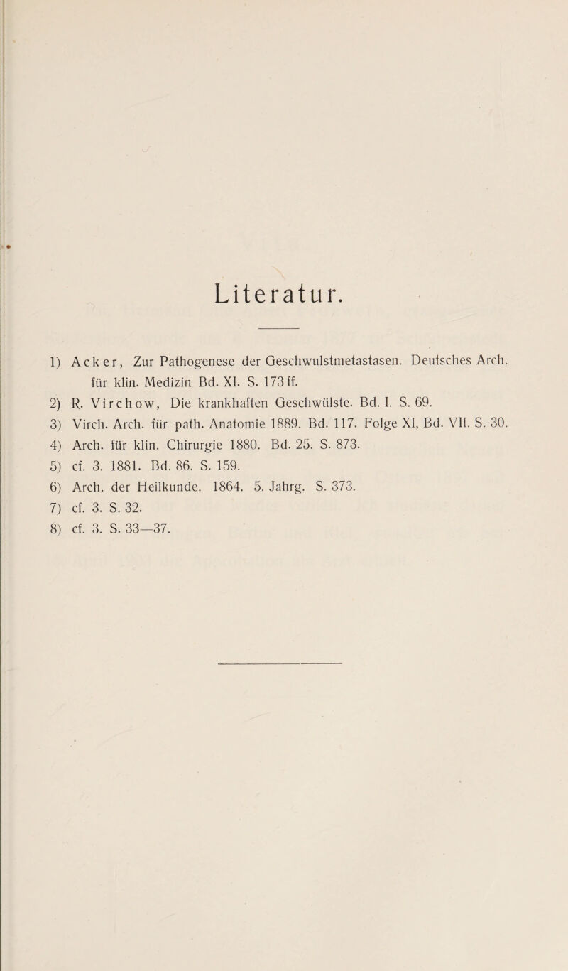 Literatur. 1) Acker, Zur Pathogenese der Geschwulstmetastasen. Deutsches Arch für klin. Medizin Bd. XI. S. 173 ff. 2) R. Virchow, Die krankhaften Geschwülste. Bd. I. S. 69. 3) Virch. Arch. für path. Anatomie 1889. Bd. 117. Folge XI, Bd. VII. S. 30 4) Arch. für klin. Chirurgie 1880. Bd. 25. S. 873. 5) cf. 3. 1881. Bd. 86. S. 159. 6) Arch. der Heilkunde. 1864. 5. Jahrg. S. 373. 7) cf. 3. S. 32.