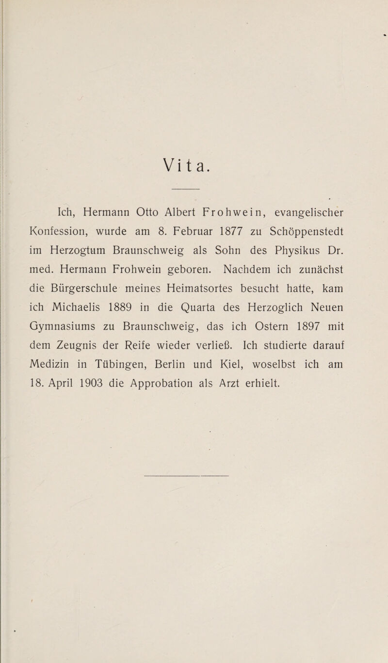 Vita. Ich, Hermann Otto Albert Frohwein, evangelischer Konfession, wurde am 8. Februar 1877 zu Schöppenstedt im Herzogtum Braunschweig als Sohn des Physikus Dr. med. Hermann Frohwein geboren. Nachdem ich zunächst die Bürgerschule meines Heimatsortes besucht hatte, kam ich Michaelis 1889 in die Quarta des Herzoglich Neuen Gymnasiums zu Braunschweig, das ich Ostern 1897 mit dem Zeugnis der Reife wieder verließ. Ich studierte darauf Medizin in Tübingen, Berlin und Kiel, woselbst ich am 18. April 1903 die Approbation als Arzt erhielt.