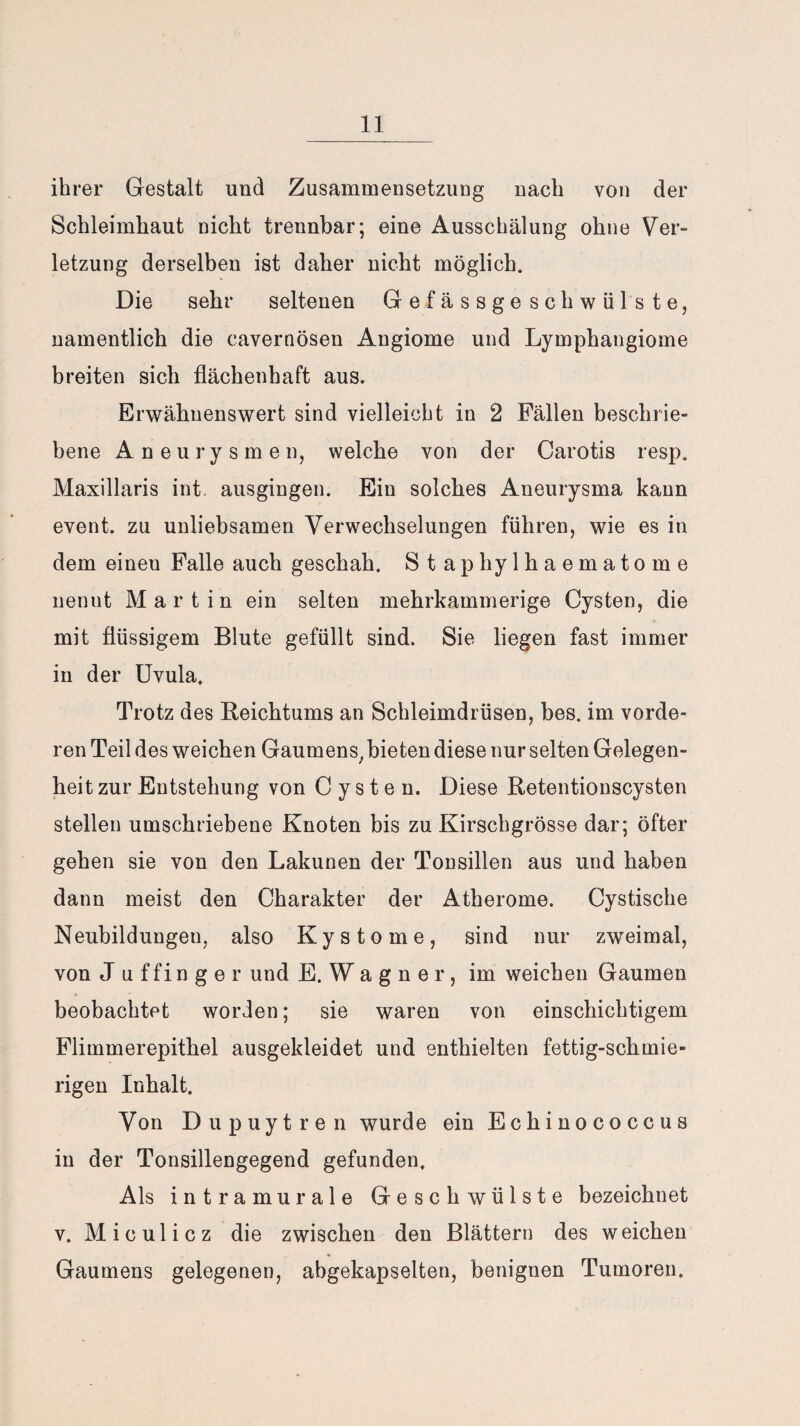 ihrer Gestalt und Zusammensetzung nach von der Schleimhaut nicht trennbar; eine Ausschälung ohne Ver¬ letzung derselben ist daher nicht möglich. Die sehr seltenen Gefässgeschwülste, namentlich die cavernösen Angiome und Lymphangiome breiten sich flächenhaft aus. Erwähnenswert sind vielleicht in 2 Fällen beschrie¬ bene Aneurysmen, welche von der Carotis resp. Maxillaris int. ausgingen. Ein solches Aneurysma kann event. zu unliebsamen Verwechselungen führen, wie es in dem einen Falle auch geschah. Staphylhaematome nennt Martin ein selten mehrkammerige Cysten, die mit flüssigem Blute gefüllt sind. Sie liegen fast immer in der Uvula. Trotz des Reichtums an Schleimdrüsen, bes. im vorde¬ ren Teil des weichen Gaumens, bieten diese nur selten Gelegen¬ heit zur Entstehung von Cysten. Diese Retentionscysten stellen umschriebene Knoten bis zu Kirschgrösse dar; öfter gehen sie von den Lakunen der Tonsillen aus und haben dann meist den Charakter der Atherome. Cystische Neubildungen, also Kystome, sind nur zweimal, von J uffinger und E. W a g n e r, im weichen Gaumen beobachtet worden; sie waren von einschichtigem Flimmerepithel ausgekleidet und enthielten fettig-schmie¬ rigen Inhalt. Von Dupuytren wurde ein Echinococcus in der Tonsillengegend gefunden. Als intramurale Geschwülste bezeichnet v. Miculicz die zwischen den Blättern des weichen Gaumens gelegenen, abgekapselten, benignen Tumoren.