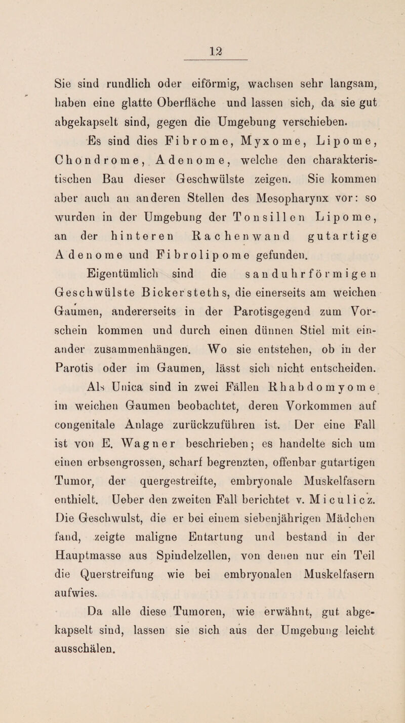 Sie sind rundlich oder eiförmig, wachsen sehr langsam, haben eine glatte Oberfläche und lassen sich, da sie gut abgekapselt sind, gegen die Umgebung verschieben. Es sind dies Fibrome, Myxome, Lipome, Chondrome, Adenome, welche den charakteris¬ tischen Bau dieser Geschwülste zeigen. Sie kommen aber auch au anderen Stellen des Mesopharynx vor: so wurden in der Umgebung der Tonsillen Lipome, an der hinteren Rachen wand gutartige Adenome und Fibrolipome gefunden. Eigentümlich sind die sanduhrförmigen Geschwülste Bickersteths, die einerseits am weichen Gaumen, andererseits in der Parotisgegend zum Vor¬ schein kommen und durch einen dünnen Stiel mit ein¬ ander Zusammenhängen. Wo sie entstehen, ob in der Parotis oder im Gaumen, lässt sich nicht entscheiden. Als Unica sind in zwei Fällen Rhabdomyome im weichen Gaumen beobachtet, deren Vorkommen auf congenitale Anlage zurückzuführen ist. Der eine Fall ist von E. Wagner beschrieben; es handelte sich um einen erbsengrossen, scharf begrenzten, offenbar gutartigen Tumor, der quergestreifte, embryonale Muskelfasern enthielt. Ueber den zweiten Fall berichtet v. Miculicz. Die Geschwulst, die er bei einem siebenjährigen Mädchen fand, zeigte maligne Entartung und bestand in der Hauptmasse aus Spindelzellen, von denen nur ein Teil die Querstreifung wie bei embryonalen Muskelfasern aufwies. Da alle diese Tumoren, wie erwähnt, gut abge¬ kapselt sind, lassen sie sich aus der Umgebung leicht ausschälen.