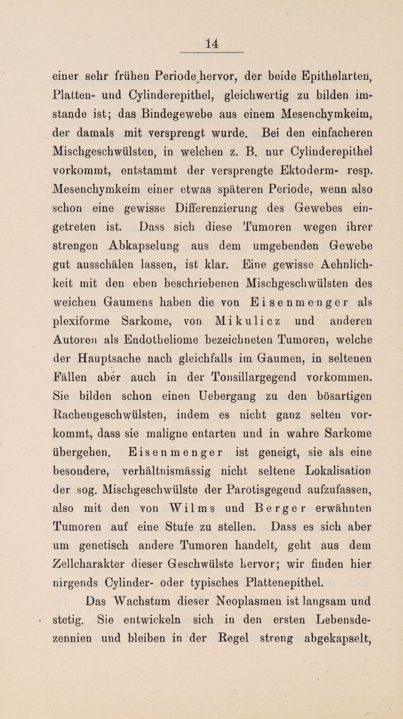 einer sehr frühen Periode hervor, der beide Epithelarten, Platten- und Cylinderepithel, gleichwertig zu bilden im¬ stande ist; das Bindegewebe aus einem Mesenchymkeim, der damals mit versprengt wurde. Bei den einfacheren Mischgeschwülsten, in welchen z. B. nur Cylinderepithel vorkommt, entstammt der versprengte Ektoderm- resp. Mesenchymkeim einer etwas späteren Periode, wenn also schon eine gewisse Differenzierung des Gewebes ein¬ getreten ist. Dass sich diese Tumoren wegen ihrer strengen Abkapselung aus dem umgebenden Gewebe gut ausschälen lassen, ist klar. Eine gewisse Aehnlich- keit mit den eben beschriebenen Mischgeschwülsten des weichen Gaumens haben die von Eisenmenger als plexiforme Sarkome, von Mikulicz und anderen Autoren als Endotheliome bezeichneten Tumoren, welche der Hauptsache nach gleichfalls im Gaumen, in seltenen Fällen aber auch in der Tonsillargegend Vorkommen. Sie bilden schon einen Uebergang zu den bösartigen Bachengeschwülsten, indem es nicht ganz selten vor¬ kommt, dass sie maligne entarten und in wahre Sarkome übergeben. Eisenmenger ist geneigt, sie als eine besondere, verhältnismässig nicht seltene Lokalisation der sog. Mischgeschwülste der Parotisgegend aufzufassen, also mit den von W i 1 m s und Berger erwähnten Tumoren auf eine Stufe zu stellen. Dass es sich aber um genetisch andere Tumoren handelt, geht aus dem Zellcharakter dieser Geschwülste hervor; wir finden hier nirgends Cylinder- oder typisches Plattenepithel. Das Wachstum dieser Neoplasmen ist langsam und • stetig. Sie entwickeln sich in den ersten Lebensde¬ zennien und bleiben in der Regel streng abgekapselt,