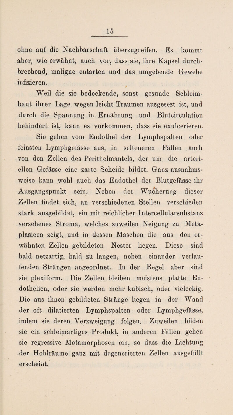 ohne auf die Nachbarschaft überzugreifen. Es kommt aber, wie erwähnt, auch vor, dass sie, ihre Kapsel durch¬ brechend, maligne entarten und das umgebende Gewebe infizieren. Weil die sie bedeckende, sonst gesunde Schleim¬ haut ihrer Lage wegen leicht Traumen ausgesezt ist, und durch die Spannung in Ernährung und Blutcirculation behindert ist, kann es Vorkommen, dass sie exulcerieren. Sie gehen vom Endothel der Lymphspalten oder feinsten Lymphgefässe aus, in selteneren Fällen auch von den Zellen des Perithelmantels, der um die arteri¬ ellen Gefässe eine zarte Scheide bildet. Ganz ausnahms¬ weise kann wohl auch das Endothel der Blutgefässe ihr Ausgangspunkt sein. Neben der Wucherung dieser Zellen findet sich, an verschiedenen Stellen verschieden stark ausgebildet, ein mit reichlicher Intercellularsubstanz versehenes Stroma, welches zuweilen Neigung zu Meta- plasieen zeigt, und in dessen Maschen die aus den er¬ wähnten Zellen gebildeten Nester liegen. Diese sind bald netzartig, bald zu langen, neben einander verlau¬ fenden Strängen angeordnet. In der Begel aber sind sie plexiform. Die Zellen bleiben meistens platte En- dothelien, oder sie werden mehr kubisch, oder vieleckig. Die aus ihnen gebildeten Stränge liegen in der Wand der oft dilatierten Lymphspalten oder Lymphgefässe, indem sie deren Verzweigung folgen. Zuweilen bilden sie ein schleimartiges Produkt, in anderen Fallen gehen sie regressive Metamorphosen ein, so dass die Lichtung der Hohlräume ganz mit degenerierten Zellen ausgefüllt erscheint.