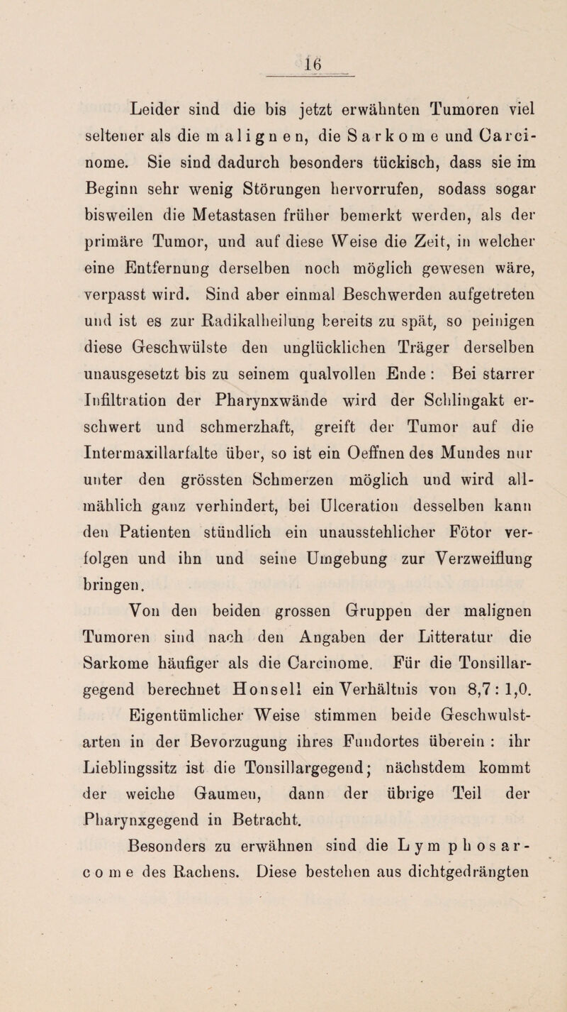 Leider sind die bis jetzt erwähnten Tumoren viel seltener als die malignen, die Sarkome und Carci- nome. Sie sind dadurch besonders tückisch, dass sie im Beginn sehr wenig Störungen hervorrufen, sodass sogar bisweilen die Metastasen früher bemerkt werden, als der primäre Tumor, und auf diese Weise die Zeit, in welcher eine Entfernung derselben noch möglich gewesen wäre, verpasst wird. Sind aber einmal Beschwerden aufgetreten und ist es zur Radikalheilung bereits zu spät, so peinigen diese Geschwülste den unglücklichen Träger derselben unausgesetzt bis zu seinem qualvollen Ende : Bei starrer Infiltration der Pharynxwände wird der Schlingakt er¬ schwert und schmerzhaft, greift der Tumor auf die Intermaxillarfalte über, so ist ein Oeffnen des Mundes nur unter den grössten Schmerzen möglich und wird all¬ mählich ganz verhindert, bei Ulceration desselben kann den Patienten stündlich ein unausstehlicher Fötor ver¬ folgen und ihn und seine Umgebung zur Verzweiflung bringen. Von den beiden grossen Gruppen der malignen Tumoren sind nach den Angaben der Litteratur die Sarkome häufiger als die Carcinome. Für die Tonsillar¬ gegend berechnet Honsell ein Verhältnis von 8,7: 1,0. Eigentümlicher Weise stimmen beide Geschwulst¬ arten in der Bevorzugung ihres Fundortes überein : ihr Lieblingssitz ist die Tonsillargegend; nächstdem kommt der weiche Gaumen, dann der übrige Teil der Pharynxgegend in Betracht. Besonders zu erwähnen sind die Lym phosar- c o m e des Rachens. Diese bestehen aus dichtgedrängten