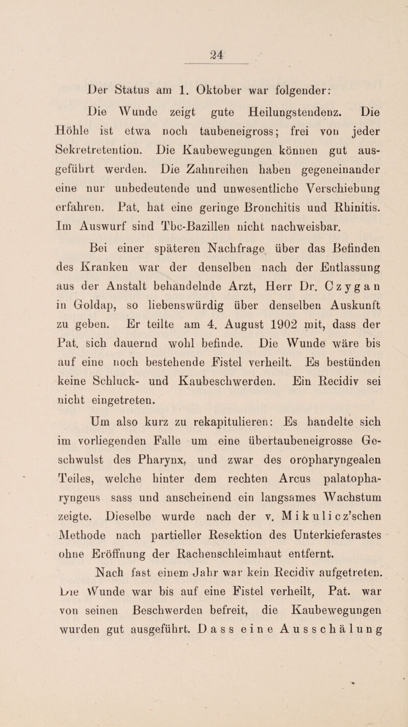 _24 Der Status am 1. Oktober war folgender: Die Wunde zeigt gute Heilungstendenz. Die Höhle ist etwa noch taubeneigross; frei von jeder Sekretretention. Die Kaubewegungen können gut aus- gefiibrt werden. Die Zahnreihen haben gegeneinander eine nur unbedeutende und unwesentliche Verschiebung erfahren. Fat. hat eine geringe Bronchitis und Rhinitis. Im Auswurf sind Tbc-Bazillen nicht nachweisbar. Bei einer späteren Nachfrage über das Befinden des Kranken war der denselben nach der Entlassung aus der Anstalt behandelnde Arzt, Herr Dr. Czygan in Goldap, so liebenswürdig über denselben Auskunft zu geben. Er teilte am 4. August 1902 mit, dass der Fat, sich dauernd wohl befinde. Die Wunde wäre bis auf eine noch bestehende Fistel verheilt. Es bestünden keine Schluck- und Kaubeschwerden. Ein Recidiv sei nicht eingetreten. Um also kurz zu rekapitulieren: Es handelte sich im vorliegenden Falle um eine übertaubeneigrosse Ge¬ schwulst des Pharynx, und zwar des oropharyngealen Teiles, welche hinter dem rechten Arcus palatopha- ryngeus sass und anscheinend ein langsames Wachstum zeigte. Dieselbe wurde nach der v. M i k u 1 i c z’schen Methode nach partieller Resektion des Unterkieferastes ohne Eröffnung der Rachenschleimhaut entfernt. Nach fast einem Jahr war kein Recidiv aufgetreten. Die vWmde war bis auf eine Fistel verheilt, Pat. war von seinen Beschwerden befreit, die Kaubewegungen wurden gut ausgeführt. Dass eine Ausschälung