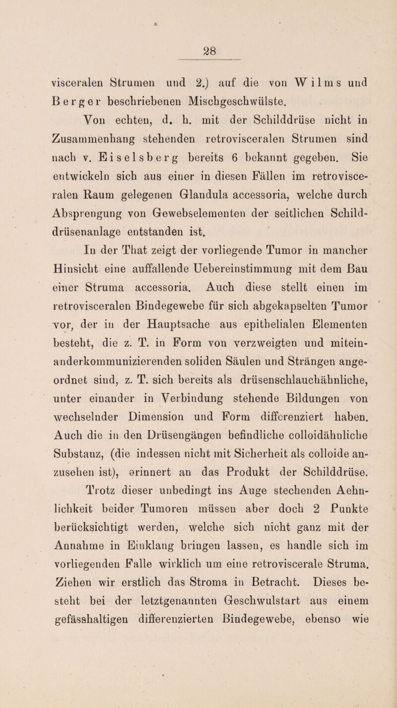 visceralen Strumen und 2.) auf die von W i 1 m s und Berger beschriebenen Mischgeschwülste. Von echten, d. h. mit der Schilddrüse nicht in Zusammenhang stehenden retrovisceralen Strumen sind nach v. Eiseisberg bereits 6 bekannt gegeben. Sie entwickeln sich aus einer in diesen Fällen im retrovisce¬ ralen Raum gelegenen Glandula accessoria, welche durch Absprengung von Gewebselementen der seitlichen Schild¬ drüsenanlage entstanden ist. In der That zeigt der vorliegende Tumor in mancher Hinsicht eine auffallende Uebereinstimmung mit dem Bau einer Struma accessoria. Auch diese stellt einen im retrovisceralen Bindegewebe für sich abgekapselten Tumor vor, der in der Hauptsache aus epithelialen Elementen besteht, die z. T. in Form von verzweigten und mitein¬ anderkommunizierenden soliden Säulen und Strängen ange¬ ordnet sind, z, T. sich bereits als drüsenschlauchähnliche, unter einander in Verbindung stehende Bildungen von wechselnder Dimension und Form differenziert haben. Auch die in den Drüsengängen befindliche colloidähnliche Substanz, (die indessen nicht mit Sicherheit als colloide an¬ zusehen ist), erinnert an das Produkt der Schilddrüse. Trotz dieser unbedingt ins Auge stechenden Aehn- lichkeit beider Tumoren müssen aber doch 2 Punkte berücksichtigt werden, welche sich nicht ganz mit der Annahme in Einklang bringen lassen, es handle sich im vorliegenden Falle wirklich um eine retroviscerale Struma. Ziehen wir erstlich das Stroma in Betracht. Dieses be¬ steht bei der letztgenannten Geschwulstart aus einem gefässhaltigen differenzierten Bindegewebe, ebenso wie