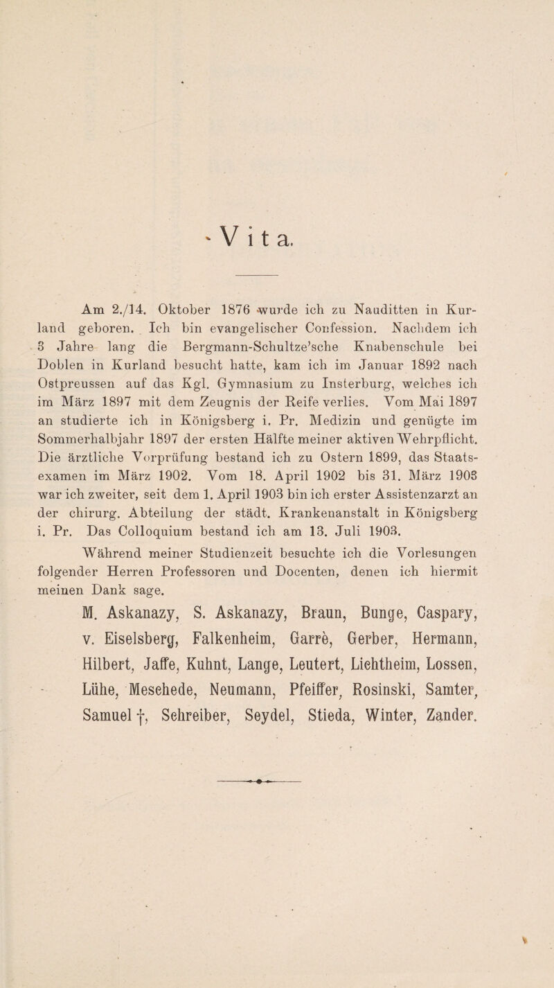 ‘Vita. Am 2./14. Oktober 1876 -wurde ich zu Nauditten in Kur¬ land geboren. Ich bin evangelischer Confession. Nachdem ich 8 Jahre lang die Bergmann-Schultze’sche Knabenschule bei Dohlen in Kurland besucht hatte, kam ich im Januar 1892 nach Ostpreussen auf das Kgl. Gymnasium zu Insterburg, welches ich im März 1897 mit dem Zeugnis der Reife verlies. Vom Mai 1897 an studierte ich in Königsberg i. Pr. Medizin und genügte im Sommerhalbjahr 1897 der ersten Hälfte meiner aktiven Wehrpflicht. Die ärztliche Vorprüfung bestand ich zu Ostern 1899, das Staats¬ examen im März 1902. Vom 18. April 1902 bis 31. März 1908 war ich zweiter, seit dem 1. April 1903 bin ich erster Assistenzarzt an der chirurg. Abteilung der städt. Krankenanstalt in Königsberg i. Pr. Das Colloquium bestand ich am 13. Juli 1903. Während meiner Studienzeit besuchte ich die Vorlesungen folgender Herren Professoren und Docenten, denen ich hiermit meinen Dank sage. M. Askanazy, S. Askanazy, Braun, Bunge, Caspary, v. Eiseisberg, Falkenheim, Garre, Gerber, Hermann, Hilbert, Jaffe, Kuhnt, Lange, Leutert, Liehtheim, Lossen, Lühe, Mesehede, Neumann, Pfeiffer, Rosinski, Samter, Samuel f, Sehreiber, Seydel, Stieda, Winter, Zander.