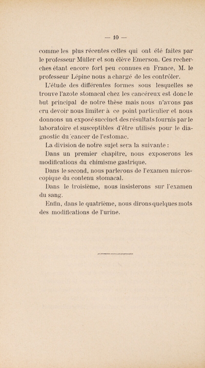 comme les plus récentes celles qui ont été faites par le professeur Millier et son élève Emerson. Ces recher- clies étant encore fort peu connues en France, M. le professeur Lépine nous a chargé de les contrôler. L’étude des différentes formes sous lesquelles se trouve l’azote stomacal chez les cancéreux est donc le but principal de notre thèse mais nous n’avons pas cru devoir nous limiter à ce point particulier et nous donnons un exposé succinct des résultats fournis parle laboratoire et susceptibles d’être utilisés pour le dia¬ gnostic du cancer de l’estomac. La division de notre sujet sera la suivante : Dans un premier chapitre, nous exposerons les modiflcations du chimisme gastrique. Dans le second, nous parlerons de l’examen micros¬ copique du contenu stomacal. Dans le troisième, nous insisterons sur Texamen du sang. Enfin, dans le quatrième, nous dirons quelques mots des modifications de l’urine.