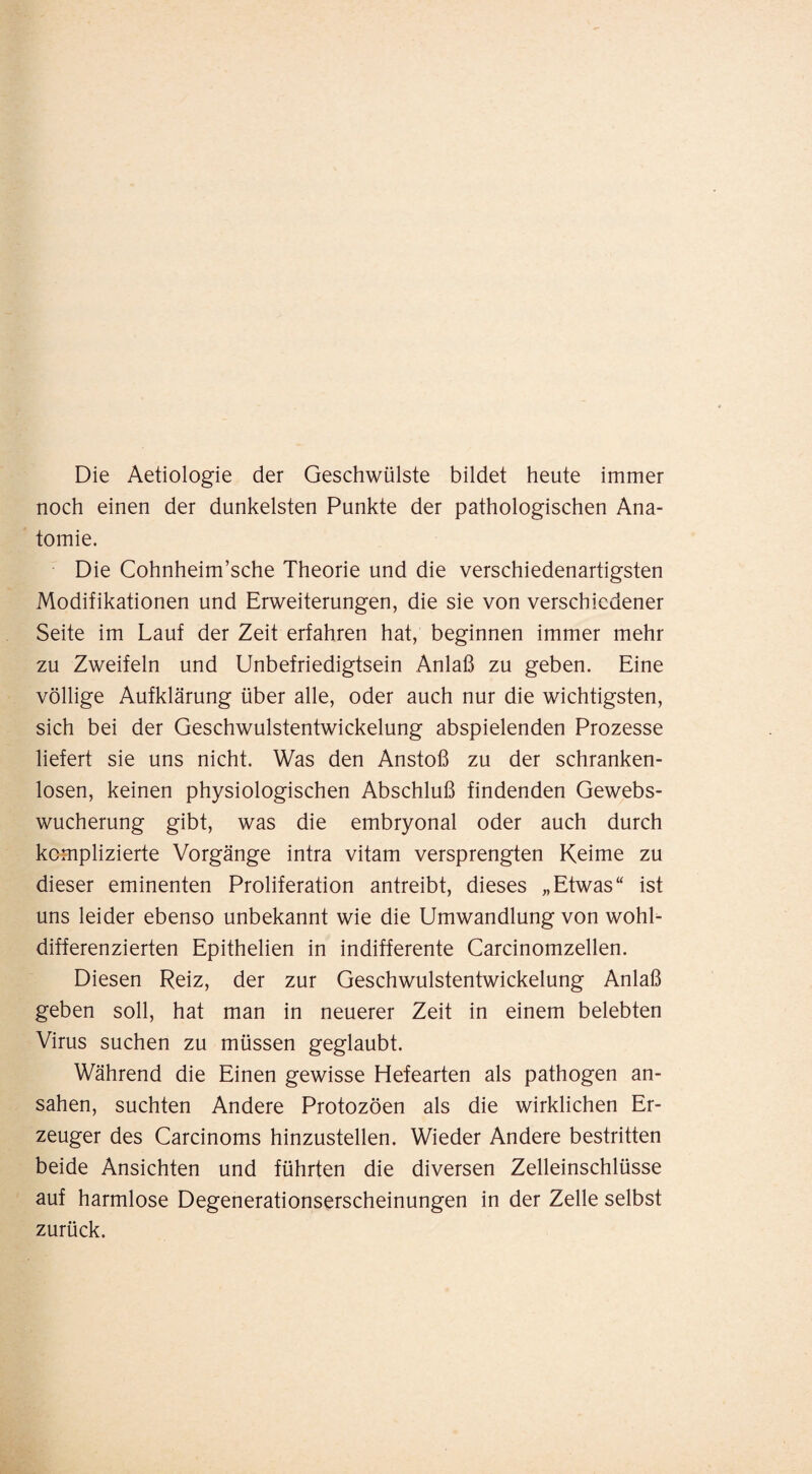 Die Aetiologie der Geschwülste bildet heute immer noch einen der dunkelsten Punkte der pathologischen Ana¬ tomie. Die Cohnheim’sche Theorie und die verschiedenartigsten Modifikationen und Erweiterungen, die sie von verschiedener Seite im Lauf der Zeit erfahren hat, beginnen immer mehr zu Zweifeln und Unbefriedigtsein Anlaß zu geben. Eine völlige Aufklärung über alle, oder auch nur die wichtigsten, sich bei der Geschwulstentwickelung abspielenden Prozesse liefert sie uns nicht. Was den Anstoß zu der schranken¬ losen, keinen physiologischen Abschluß findenden Gewebs¬ wucherung gibt, was die embryonal oder auch durch komplizierte Vorgänge intra vitam versprengten Keime zu dieser eminenten Proliferation antreibt, dieses „Etwas“ ist uns leider ebenso unbekannt wie die Umwandlung von wohL differenzierten Epithelien in indifferente Carcinomzellen. Diesen Reiz, der zur Geschwulstentwickelung Anlaß geben soll, hat man in neuerer Zeit in einem belebten Virus suchen zu müssen geglaubt. Während die Einen gewisse Hefearten als pathogen an¬ sahen, suchten Andere Protozöen als die wirklichen Er¬ zeuger des Carcinoms hinzustellen. Wieder Andere bestritten beide Ansichten und führten die diversen Zelleinschlüsse auf harmlose Degenerationserscheinungen in der Zelle selbst zurück.