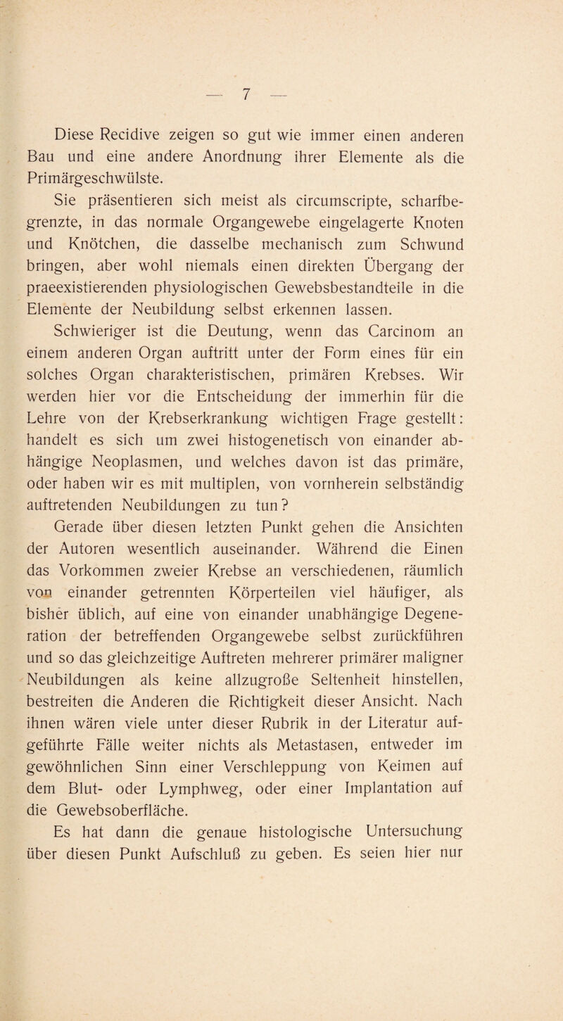 Diese Recidive zeigen so gut wie immer einen anderen Bau und eine andere Anordnung ihrer Elemente als die Primärgeschwülste. Sie präsentieren sich meist als circumscripte, scharfbe¬ grenzte, in das normale Organgewebe eingelagerte Knoten und Knötchen, die dasselbe mechanisch zum Schwund bringen, aber wohl niemals einen direkten Übergang der praeexistierenden physiologischen Gewebsbestandteile in die Elemente der Neubildung selbst erkennen lassen. Schwieriger ist die Deutung, wenn das Carcinom an einem anderen Organ auftritt unter der Form eines für ein solches Organ charakteristischen, primären Krebses. Wir werden hier vor die Entscheidung der immerhin für die Lehre von der Krebserkrankung wichtigen Frage gestellt: handelt es sich um zwei histogenetisch von einander ab¬ hängige Neoplasmen, und welches davon ist das primäre, oder haben wir es mit multiplen, von vornherein selbständig auftretenden Neubildungen zu tun? Gerade über diesen letzten Punkt gehen die Ansichten der Autoren wesentlich auseinander. Während die Einen das Vorkommen zweier Krebse an verschiedenen, räumlich von einander getrennten Körperteilen viel häufiger, als bisher üblich, auf eine von einander unabhängige Degene¬ ration der betreffenden Organgewebe selbst zurückführen und so das gleichzeitige Auftreten mehrerer primärer maligner Neubildungen als keine allzugroße Seltenheit hinstellen, bestreiten die Anderen die Richtigkeit dieser Ansicht. Nach ihnen wären viele unter dieser Rubrik in der Literatur auf¬ geführte Fälle weiter nichts als Metastasen, entweder im gewöhnlichen Sinn einer Verschleppung von Keimen auf dem Blut- oder Lymphweg, oder einer Implantation auf die Gewebsoberfläche. Es hat dann die genaue histologische Untersuchung über diesen Punkt Aufschluß zu geben. Es seien hier nur