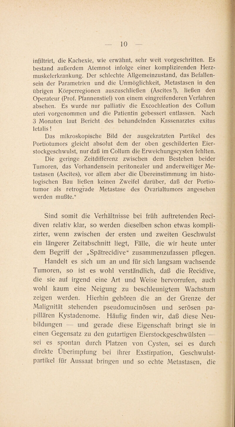 infiltrirt, die Kachexie, wie erwähnt, sehr weit vorgeschritten. Es bestand außerdem Atemnot infolge einer komplizirenden Herz¬ muskelerkrankung. Der schlechte Allgemeinzustand, das Befallen¬ sein der Parametrien und die Unmöglichkeit, Metastasen in den übrigen Körperregionen auszuschließen (Ascites!), ließen den Operateur (Prof. Pfannenstiel) von einem eingreifenderen Verfahren absehen. Es wurde nur palliativ die Excochleation des Collum Uteri vorgenommen und die Patientin gebessert entlassen. Nach 3 Monaten laut Bericht des behandelnden Kassenarztes exitus letalis ! Das mikroskopische Bild der ausgekratzten Partikel des Portiotumors gleicht absolut dem der oben geschilderten Eier¬ stockgeschwulst, nur daß im Collum die Erweichungscysten fehlten. Die geringe Zeitdifferenz zwischen dem Bestehen beider Tumoren, das Vorhandensein peritonealer und anderweitiger Me¬ tastasen (Ascites), vor allem aber die Übereinstimmung im histo¬ logischen Bau ließen keinen Zweifel darüber, daß der Portio¬ tumor als retrograde Metastase des Ovarialtumors angesehen werden mußte.“ Sind somit die Verhältnisse bei früh auftretenden Reci- diven relativ klar, so werden dieselben schon etwas kompli- zirter, wenn zwischen der ersten und zweiten Geschwulst ein längerer Zeitabschnitt liegt, Fälle, die wir heute unter dem Begriff der „Spätrecidive“ zusammenzufassen pflegen. Handelt es sich um an und für sich langsam wachsende Tumoren, so ist es wohl verständlich, daß die Recidive, die sie auf irgend eine Art und Weise hervorrufen, auch wohl kaum eine Neigung zu beschleunigtem Wachstum zeigen werden. Hierhin gehören die an der Grenze der Malignität stehenden pseudomucinösen und serösen pa¬ pillären Kystadenome. Häufig finden wir, daß diese Neu¬ bildungen — und gerade diese Eigenschaft bringt sie in einen Gegensatz zu den gutartigen Eierstockgeschwülsten — sei es spontan durch Platzen von Cysten, sei es durch direkte Überimpfung bei ihrer Exstirpation, Geschwulst¬ partikel für Aussaat bringen und so echte Metastasen, die