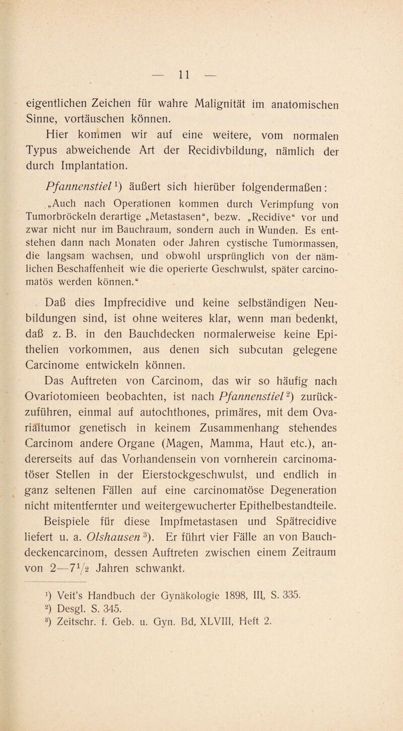 eigentlichen Zeichen für wahre Malignität im anatomischen Sinne, Vortäuschen können. Hier konimen wir auf eine weitere, vom normalen Typus abweichende Art der Recidivbildung, nämlich der durch Implantation. Pfannenstiel äußert sich hierüber folgendermaßen: „Auch nach Operationen kommen durch Verimpfung von Tumorbröckeln derartige „Metastasen“, bezw. „Recidive“ vor und zwar nicht nur im Bauchraum, sondern auch in Wunden. Es ent¬ stehen dann nach Monaten oder Jahren cystische Tumormassen, die langsam wachsen, und obwohl ursprünglich von der näm¬ lichen Beschaffenheit wie die operierte Geschwulst, später carcino- matös werden können.“ Daß dies Impfrecidive und keine selbständigen Neu¬ bildungen sind, ist ohne weiteres klar, wenn man bedenkt, daß z. B. in den Bauchdecken normalerweise keine Epi- thelien Vorkommen, aus denen sich subcutan gelegene Carcinome entwickeln können. Das Auftreten von Carcinom, das wir so häufig nach Ovariotomieen beobachten, ist nach PfannenstieP) zurück¬ zuführen, einmal auf autochthones, primäres, mit dem Ova¬ rialtumor genetisch in keinem Zusammenhang stehendes Carcinom andere Organe (Magen, Mamma, Haut etc.), an¬ dererseits auf das Vorhandensein von vornherein carcinoma- töser Stellen in der Eierstockgeschwulst, und endlich in ganz seltenen Fällen auf eine carcinomatöse Degeneration nicht mitentfernter und weitergewucherter Epithelbestandteile. Beispiele für diese Impfmetastasen und Spätrecidive liefert u. a. Olshausen ^). Er führt vier Fälle an von Bauch- deckencarcinom, dessen Auftreten zwischen einem Zeitraum von 2—772 Jahren schwankt. b Veit’s Handbuch der Gynäkologie 1898, lU, S. 335. b Desgl. S. 345. b Zeitschr. f. Geb. u. Gyn. Bd, XLVIII, Heft 2.