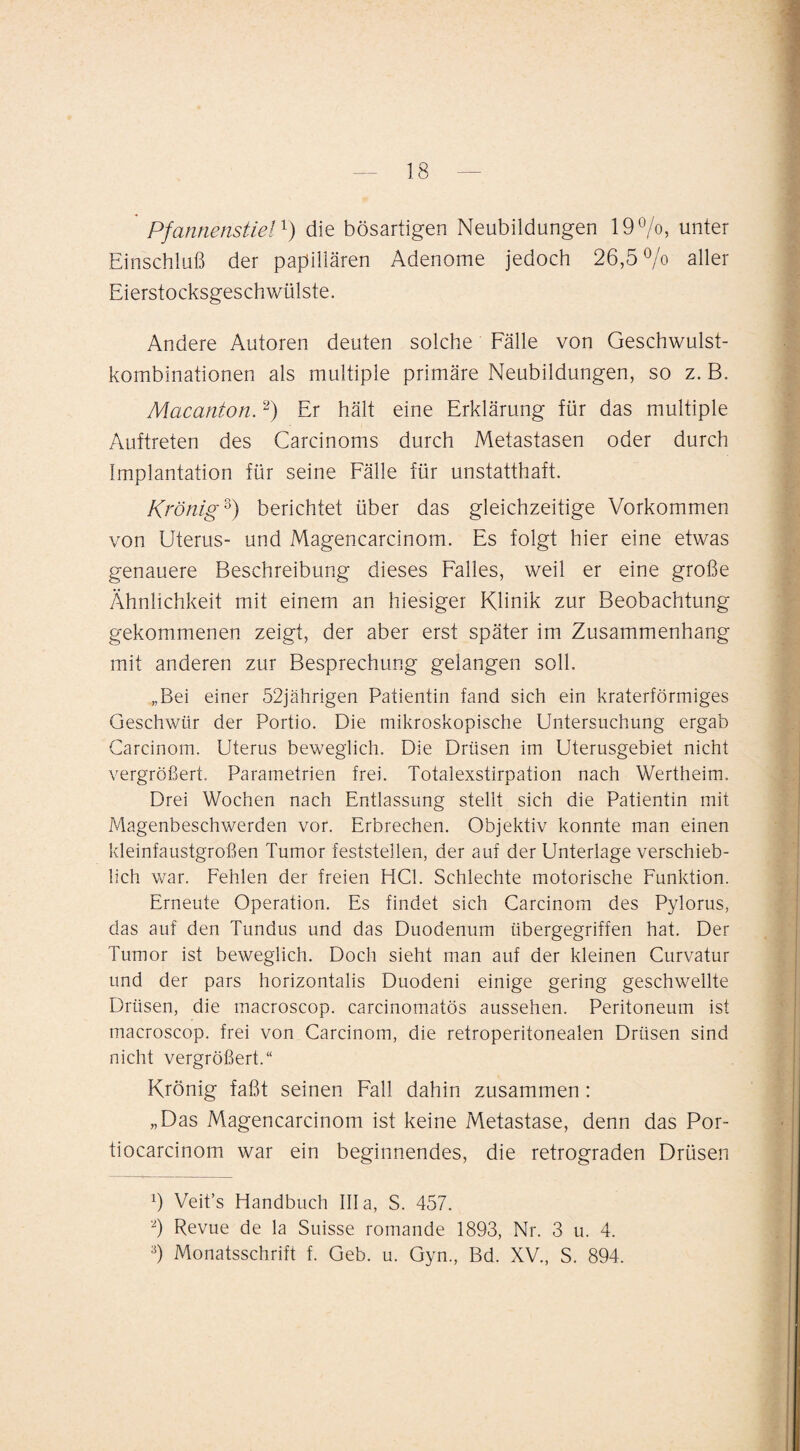 Pfannenstieldie bösartigen Neubildungen 19^0, unter Einschluß der papillären Adenome jedoch 26,5^0 aller Eierstocksgeschwülste. Andere Autoren deuten solche Fälle von Geschwulst¬ kombinationen als multiple primäre Neubildungen, so z. B. Macanton. Er hält eine Erklärung für das multiple Auftreten des Carcinoms durch Metastasen oder durch Implantation für seine Fälle für unstatthaft. Krönig^) berichtet über das gleichzeitige Vorkommen von Uterus- und Magencarcinom. Es folgt hier eine etwas genauere Beschreibung dieses Falles, weil er eine große Ähnlichkeit mit einem an hiesiger Klinik zur Beobachtung gekommenen zeigt, der aber erst später im Zusammenhang mit anderen zur Besprechung gelangen soll. „Bei einer 52jährigen Patientin fand sich ein kraterförmiges Geschwür der Portio. Die mikroskopische Untersuchung ergab Garcinom. Uterus beweglich. Die Drüsen im Uterusgebiet nicht vergrößert, Parametrien frei. Totalexstirpation nach Wertheim. Drei Wochen nach Entlassung stellt sich die Patientin mit Magenbeschwerden vor. Erbrechen. Objektiv konnte man einen kleinfaustgroßen Tumor feststellen, der auf der Unterlage verschieb¬ lich war. Fehlen der freien HCl. Schlechte motorische Funktion. Erneute Operation. Es findet sich Garcinom des Pylorus, das auf den Tundus und das Duodenum übergegriffen hat. Der Tumor ist beweglich. Doch sieht man auf der kleinen Curvatur und der pars horizontalis Duodeni einige gering geschwellte Drüsen, die macroscop. carcinomatös aussehen. Peritoneum ist macroscop. frei von Garcinom, die retroperitonealen Drüsen sind nicht vergrößert.“ Krönig faßt seinen Fall dahin zusammen: „Das Magencarcinom ist keine Metastase, denn das Por- tiocarcinom war ein beginnendes, die retrograden Drüsen 9 Veit’s Handbuch lila, S. 457. 9 Revue de la Suisse romande 1893, Nr. 3 u. 4. 9 Monatsschrift f. Geb. u. Gyn., Bd. XV., S. 894.