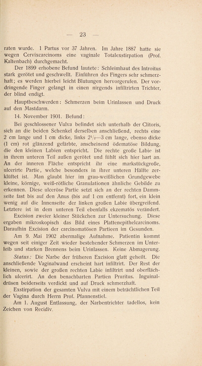 raten wurde. 1 Partus vor 37 Jahren. Im Jahre 1887 hatte sie wegen Cervixcarcinoms eine vaginale Totalexstirpation (Prof. Kaltenbach) durchgemacht. Der 1899 erhobene Befund lautete: Schleimhaut des Introitus stark gerötet und geschwellt. Einführen des Fingers sehr schmerz¬ haft; es werden hierbei leicht Blutungen hervorgerufen. Der vor¬ dringende Finger gelangt in einen nirgends infiltrirten Trichter, der blind endigt. Flauptbeschwerden; Schmerzen beim Urinlassen und Druck auf den Mastdarm. 14. November 1901. Befund: Bei geschlossener Vulva befindet sich unterhalb der Clitoris, sich an die beiden Schenkel derselben anschließend, rechts eine 2 cm lange und 1 cm dicke, links 2V2—3 cm lange, ebenso dicke (1 cm) rot glänzend gefärbte, anscheinend ödematöse Bildung, die den kleinen Labien entspricht. Die rechte große Labie ist in ihrem unteren Teil außen gerötet und fühlt sich hier hart an. An der inneren Fläche entspricht ihr eine markstückgroße, ulcerirte Partie, welche besonders in ihrer unteren Hälfte zer¬ klüftet ist. Man glaubt hier im grau-weißlichen Grundgewebe kleine, körnige, weiß-rötliche Granulationen ähnliche Gebilde zu erkennen. Diese ulceröse Partie setzt sich an der rechten Damm¬ seite fast bis auf den Anus (bis auf 1 cm entfernt) fort, ein klein wenig auf die Innenseite der linken großen Labie übergreifend. Letztere ist in dem unteren Teil ebenfalls ekzematös verändert. Excision zweier kleiner Stückchen zur Untersuchung. Diese ergaben mikroskopisch das Bild eines Plattenepithelcarcinoms. Daraufhin Excision der carcinomatösen Partieen im Gesunden. Am 9. Mai 1902 abermalige Aufnahme. Patientin kommt wegen seit einiger Zeit wieder bestehender Schmerzen im Unter¬ leib und starken Brennens beim Urinlassen. Keine Abmagerung. Status: Die Narbe der früheren Excision glatt geheilt. Die anschließende Vaginalwand erscheint hart infiltrirt. Der Rest der kleinen, sowie der großen rechten Labie infiltrirt und oberfläch¬ lich ulcerirt. An den benachbarten Partien Pruritus. Inguinal¬ drüsen beiderseits verdickt und auf Druck schmerzhaft. Exstirpation der gesamten Vulva mit einem beträchtlichen Teil der Vagina durch Herrn Prof. Pfannenstiel. Am 1. August Entlassung, der Narbentrichter tadellos, kein Zeichen von Recidiv.