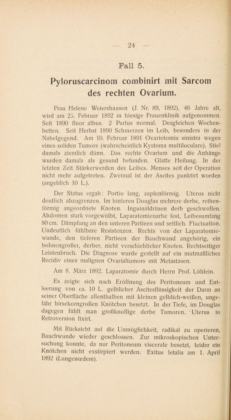 Fall 5. Pyloruscarcinom combinirt mit Sarcom des rechten Ovarium, Frau Helene Weiershausen (J. Nr. 89, 1892), 46 Jahre alt, wird am 25. Februar 1892 in hiesige Frauenklinik aufgenommen. Seit 1890 fluor albus. 2 Partus normal. Desgleichen Wochen¬ betten. Seit Herbst 1890 Schmerzen im Leib, besonders in der Nabelgegend. Am 10. Februar 1891 Ovariotomia sinistra wegen eines soliden Tumors (wahrscheinlich Kystoma multiloculare). Stiel damals ziemlich dünn. Das rechte Ovarium und die Anhänge wurden damals als gesund befunden. Glatte Heilung. In der letzten Zeit Stärkerwerden des Leibes. Menses seit der Operation nicht mehr aufgetreten. Zweimal ist der Ascites punktirt worden (angeblich 10 L.). Der Status ergab: Portio lang, zapfenförmig. Uterus nicht deutlich abzugrenzen. Im hinteren Douglas mehrere derbe, reihen¬ förmig angeordnete Knoten. Inguinaldrüsen derb geschwollen. Abdomen stark vorgewölbt, Laparatomienarbe fest, Leibesumfang 80 cm. Dämpfung an den unteren Partieen und seitlich. Fiuctuation. Undeutlich fühlbare Resistenzen. Rechts von der Laparatomie- wunde, den tieferen Partieen der Bauchwand angehörig, ein bohnengroßer, derber, nicht verschieblicher Knoten. Rechtseitiger Leistenbruch. Die Diagnose wurde gestellt auf ein mutmaßliches Recidiv eines malignen Ovarialtumors mit Metastasen. Am 8. März 1892. Laparatomie durch Herrn Prof. Löhlein. Es zeigte sich nach Eröffnung des Peritoneum und Ent¬ leerung von ca. 10 L. gelblicher Ascitesflüssigkeit der Darm an seiner Oberfläche allenthalben mit kleinen gelblich-weißen, unge¬ fähr hirsekorngroßen Knötchen besetzt. In der Tiefe, im Douglas dagegen fühlt man großknollige derbe Tumoren. 'Uterus in Retroversion fixirt. Mit Rücksicht auf die Unmöglichkeit, radikal zu operieren, Bauchwunde wieder geschlossen. Zur mikroskopischen Unter¬ suchung konnte, da nur Peritoneum viscerale besetzt, leider ein Knötchen nicht exstirpiert werden. Exitus letalis am 1. April 1892 (Lungenoedem).