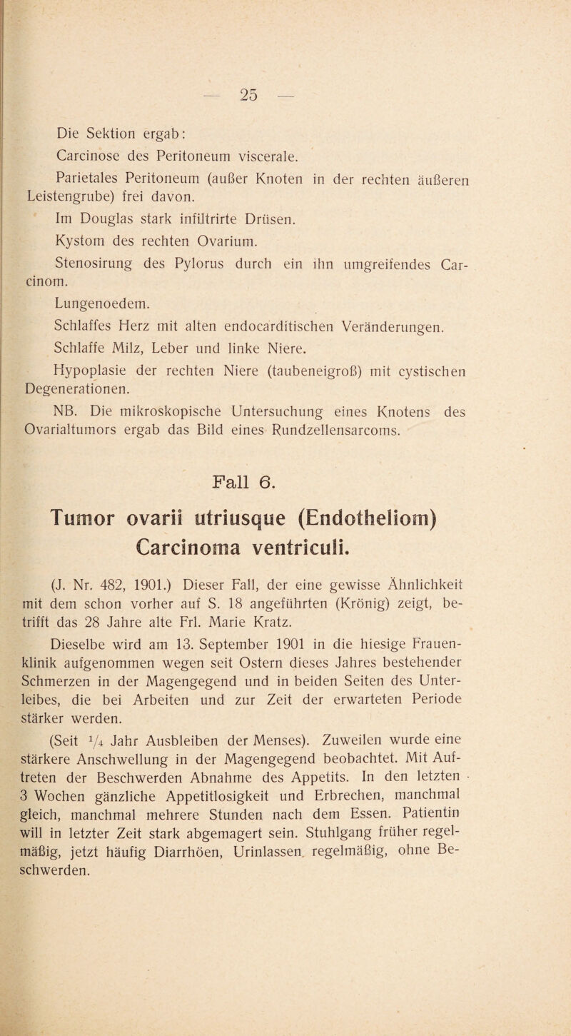 Die Sektion ergab: Carcinose des Peritoneum viscerale. Parietales Peritoneum (außer Knoten in der rechten äußeren Leistengrube) frei davon. Im Douglas stark infUtrirte Drüsen. Kystom des rechten Ovarium. Stenosirung des Pylorus durch ein ihn umgreifendes Car- cinom. Lungenoedem. Schlaffes Herz mit alten endocarditischen Veränderungen. Schlaffe Milz, Leber und linke Niere. Hypoplasie der rechten Niere (taubeneigroß) mit cystischen Degenerationen. NB. Die mikroskopische Untersuchung eines Knotens des Ovarialtumors ergab das Bild eines Rundzellensarcoms. Fall 6. Tumor ovarii utriusque (Endotheliom) Carcinoma ventriculi. (J. Nr. 482, 1901.) Dieser Fall, der eine gewisse Ähnlichkeit mit dem schon vorher auf S. 18 angeführten (Krönig) zeigt, be¬ trifft das 28 Jahre alte Frl. Marie Kratz. Dieselbe wird am 13. September 1901 in die hiesige Frauen¬ klinik aufgenommen wegen seit Ostern dieses Jahres bestehender Schmerzen in der Magengegend und in beiden Seiten des Unter¬ leibes, die bei Arbeiten und zur Zeit der erwarteten Periode stärker werden. (Seit 74 Jahr Ausbleiben der Menses). Zuweilen wurde eine stärkere Anschwellung in der Magengegend beobachtet. Mit Auf¬ treten der Beschwerden Abnahme des Appetits. In den letzten 3 Wochen gänzliche Appetitlosigkeit und Erbrechen, manchmal gleich, manchmal mehrere Stunden nach dem Essen. Patientin will in letzter Zeit stark abgemagert sein. Stuhlgang früher regel¬ mäßig, jetzt häufig Diarrhöen, Urinlassen, regelmäßig, ohne Be¬ schwerden.