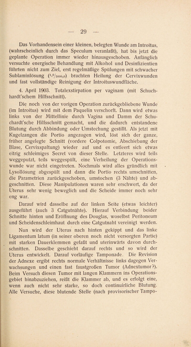 Das Vorhandensein einer kleinen, belegten Wunde am Introitus, (wahrscheinlich durch das Speculum veranlaßt), hat bis jetzt die geplante Operation immer wieder hinausgeschoben. Anfänglich versuchte energische Behandlung mit Alkohol und Desinfizientien führten nicht zum Ziel, erst regelmäßige Spülungen mit schwacher Sublaminlösung (bo/2000,0) brachten Heilung der Cervixwunden und fast vollständige Reinigung der Introituswundfläche. 4. April 1903. Totalexstirpation per vaginam (mit Schuch- hardt’schem Hilfsschnitt). Die noch von der vorigen Operation zurückgebliebene Wunde (im Introitus) wird mit dem Paquelin verschorft. Dann wird etwas links von der Mittellinie durch Vagina und Damm der Schu- chardt’sche Hilfsschnitt gemacht, und die dadurch entstandene Blutung durch Abbindung oder Umstechung gestillt. Als jetzt mit Kugelzangen die Portio angezogen wird, löst sich der ganze, früher angelegte Schnitt (vordere Colpotomie, Abschiebung der Blase, Cervixspaltung) wieder auf und es entleert sich etwas eitrig schleimiges Secret von dieser Stelle. Letzteres wird teils weggeputzt, teils weggespült, eine Verheilung der Operations¬ wunde war nicht eingetreten. Nochmals wird alles gründlich mit Lysollösung abgespült und dann die Portio rechts Umschnitten, die Parametrien zurückgeschoben, umstochen (3 Nähte) und ab¬ geschnitten. Diese Manipulationen waren sehr erschwert, da der Uterus sehr wenig beweglich und die Scheide immer noch sehr eng war. Darauf wird dasselbe auf der linken Seite (etwas leichter) ausgeführt (auch 3 Catgutnähte). Hierauf Verbindung beider Schnitte hinten und Eröffnung des Douglas, woselbst Peritoneum und Scheidenschleimhaut durch eine Catgutnaht vereinigt werden. Nun wird der Uterus nach hinten gekippt und das linke Ligamentum latum (in seiner oberen noch nicht versorgten Partie) mit starken Dauerklemmen gefaßt und uterinwärts davon durch¬ schnitten. Dasselbe geschieht darauf rechts und so wird der Uterus entwickelt. Darauf vorläufige Tamponade. Die Revision der Adnexe ergibt rechts normale Verhältnisse links dagegen Ver¬ wachsungen und einen fast faustgroßen Tumor (Adnextumor?). Beim Versuch diesen Tumor mit langen Klammern ins Operations¬ gebiet hinabzuziehen, reißt die Klammer ab, und es erfolgt eine, wenn auch nicht sehr starke, so doch continuirliche Blutung. Alle Versuche, diese blutende Stelle (nach provisorischer Tampo-