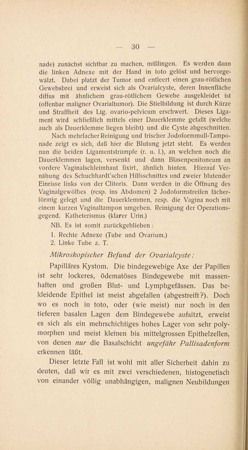 nade) zunächst sichtbar zu machen, mißlingen. Es werden dann die linken Adnexe mit der Hand in toto gelöst und hervorge¬ wälzt. Dabei platzt der Tumor und entleert einen grau-rötlichen Gewebsbrei und erweist sich als Ovarialcyste, deren Innenfläche diffus mit ähnlichem grau-rötlichem Gewebe ausgekleidet ist (offenbar maligner Ovarialtumor). Die Stielbildung ist durch Kürze und Straffheit des Lig. ovario-pelvicum erschwert. Dieses Liga¬ ment wird schließlich mittels einer Dauerklemme gefaßt (welche auch als Dauerklemme liegen bleibt) und die Cyste abgeschnitten. Nach mehrfacher Reinigung und frischer Jodoformmull-Tampo¬ nade zeigt es sich, daß hier die Blutung jetzt steht. Es werden nun die beiden Ligamentstrümpfe (r. u. 1.), an welchen noch die Dauerklemmen lagen, versenkt und dann Blasenpenitoneum an vordere Vaginalschleimhaut fixirt, ähnlich hinten. Hierauf Ver- nähung des Schuchhardt’schen Hilfsschnittes und zweier blutender Einrisse links von der Clitoris. Dann werden in die Öffnung des Vaginalgewölbes (resp. ins Abdomen) 2 Jodoformstreifen fächer¬ förmig gelegt und die Dauerklemmen, resp. die Vagina noch mit einem kurzen Vaginaltampon umgeben. Reinigung der Operations¬ gegend. Katheterismus (klarer Urin.) NB. Es ist somit zurückgeblieben : 1. Rechte Adnexe (Tube und Ovarium.) 2. Linke Tube z. T. Mikroskopischer Befund der Ovarialcyste: Papilläres Kystom. Die bindegewebige Axe der Papillen ist sehr lockeres, ödematöses Bindegewebe mit massen¬ haften und großen Blut- und Lymphgefässen. Das be¬ kleidende Epithel ist meist abgefallen (abgestreift?). Doch wo es noch in toto, oder (wie meist) nur noch in den tieferen basalen Lagen dem Bindegewebe aufsitzt, erweist es sich als ein mehrschichtiges hohes Lager von sehr poly¬ morphen und meist kleinen bis mittelgrossen Epithelzellen, von denen nur die Basalschicht ungefähr Pallisadenforni erkennen läßt. Dieser letzte Fall ist wohl mit aller Sicherheit dahin zu deuten, daß wir es mit zwei verschiedenen, histogenetisch von einander völlig unabhängigen, malignen Neubildungen