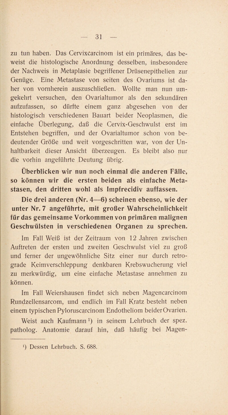 zu tun haben. Das Cervixcarcinom ist ein primäres, das be¬ weist die histologische Anordnung desselben, insbesondere der Nachweis in Metaplasie begriffener Drüsenepithelien zur Genüge. Eine Metastase von seiten des Ovariums ist da¬ her von vornherein auszuschließen. Wollte man nun um¬ gekehrt versuchen, den Ovarialtumor als den sekundären aufzufassen, so dürfte einem ganz abgesehen von der histologisch verschiedenen Bauart beider Neoplasmen, die einfache Überlegung, daß die Cervix-Geschwulst erst im Entstehen begriffen, und der Ovarialtumor schon von be¬ deutender Größe und weit vorgeschritten war, von der Un¬ haltbarkeit dieser Ansicht überzeugen. Es bleibt also nur die vorhin angeführte Deutung übrig. Überblicken wir nun noch einmal die anderen Fälle, so können wir die ersten beiden als einfache Meta¬ stasen, den dritten wohl als Impfrecidiv auffassen. Die drei anderen (Nr. 4—6) scheinen ebenso, wie der unter Nr. 7 angeführte, mit großer Wahrscheinlichkeit für das gemeinsame Vorkommen von primären malignen Geschwülsten in verschiedenen Organen zu sprechen. Im Fall Weiß ist der Zeitraum von 12 Jahren zwischen Auftreten der ersten und zweiten Geschwulst viel zu groß und ferner der ungewöhnliche Sitz einer nur durch retro¬ grade Keimverschleppung denkbaren Krebswucherung viel zu merkwürdig, um eine einfache Metastase annehmen zu können. Im Fall Weiershausen findet sich neben Magencarcinom Rundzellensarcom, und endlich im Fall Kratz besteht neben einem typischen Pyloruscarcinom Endotheliom beider Ovarien. Weist auch Kaufmann i) in seinem Lehrbuch der spez. patholog. Anatomie darauf hin, daß häufig bei Magen- Dessen Lehrbuch. S. 688.