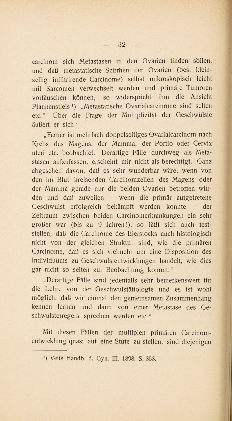 carcinom sich Metastasen in den Ovarien finden sollen, und daß metastatische Scirrhen der Ovarien (bes. klein¬ zellig infiltrirende Carcinome) selbst mikroskopisch leicht mit Sarcomen verwechselt werden und primäre Tumoren Vortäuschen können, so widerspricht ihm die Ansicht Pfannenstiels „Metastatische Ovarialcarcinome sind selten etc.“ Über die Frage der Multiplizität der Geschwülste äußert er sich: „Ferner ist mehrfach doppelseitiges Ovarialcarcinom nach Krebs des Magens, der Mamma, der Portio oder Cervix Uteri etc. beobachtet. Derartige Fälle durchweg als Meta¬ stasen aufzufassen, erscheint mir nicht als berechtigt. Ganz abgesehen davon, daß es sehr wunderbar wäre, wenn von den im Blut kreisenden Carcinomzellen des Magens oder der Mamma gerade nur die beiden Ovarien betroffen wür¬ den und daß zuweilen — wenn die primär aufgetretene Geschwulst erfolgreich bekämpft werden konnte — der Zeitraum zwischen beiden Carcinomerkrankungen ein sehr großer war (bis zu 9 Jahren!), so läßt sich auch fest¬ stellen, daß die Carcinome des Eierstocks auch histologisch nicht von der gleichen Struktur sind, wie die primären Carcinome, daß es sich vielmehr um eine Disposition des Individuums zu Geschwulstentwicklungen handelt, wie dies gar nicht so selten zur Beobachtung kommt.“ „Derartige Fälle sind jedenfalls sehr bemerkenswert für die Lehre von der Geschwulstätiologie und es ist wohl möglich, daß wir einmal den gemeinsamen Zusammenhang kennen lernen und dann von einer Metastase des Ge¬ schwulsterregers sprechen werden etc.“ Mit diesen Fällen der multiplen primären Carcinom- entwicklung quasi auf eine Stufe zu stellen, sind diejenigen 9 Veits Handb. d. Gyn. III. 1898. S. 353.