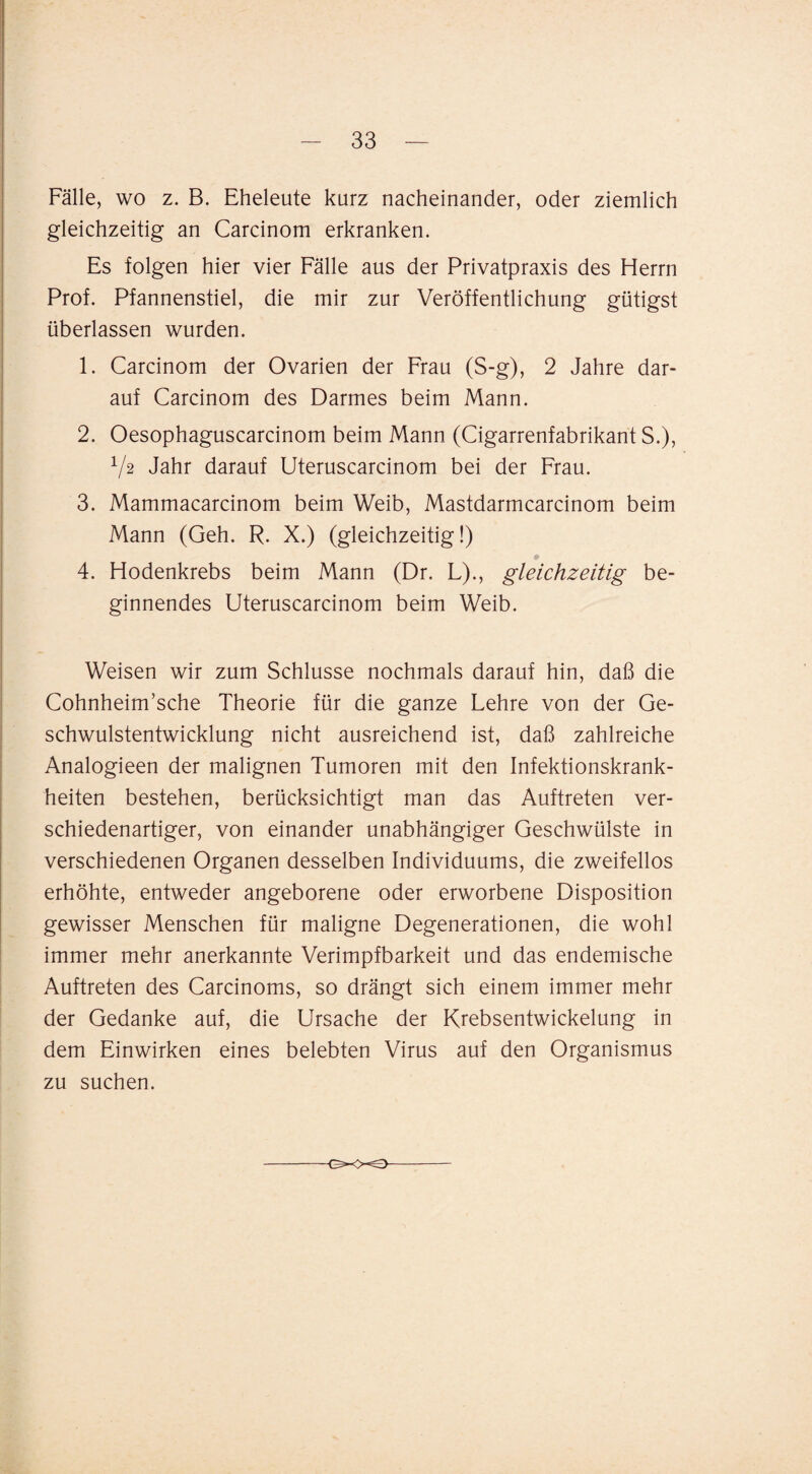 Fälle, wo z. B. Eheleute kurz nacheinander, oder ziemlich gleichzeitig an Carcinom erkranken. Es folgen hier vier Fälle aus der Privatpraxis des Herrn Prof. Pfannenstiel, die mir zur Veröffentlichung gütigst überlassen wurden. 1. Carcinom der Ovarien der Frau (S-g), 2 Jahre dar¬ auf Carcinom des Darmes beim Mann. 2. Oesophaguscarcinom beim Mann (Cigarrenfabrikant S.), V2 Jahr darauf Uteruscarcinom bei der Frau. 3. Mammacarcinom beim Weib, Mastdarmcarcinom beim Mann (Geh. R. X.) (gleichzeitig!) 4. Hodenkrebs beim Mann (Dr. L)., gleichzeitig be¬ ginnendes Uteruscarcinom beim Weib. Weisen wir zum Schlüsse nochmals darauf hin, daß die Cohnheim’sche Theorie für die ganze Lehre von der Ge¬ schwulstentwicklung nicht ausreichend ist, daß zahlreiche Analogieen der malignen Tumoren mit den Infektionskrank¬ heiten bestehen, berücksichtigt man das Auftreten ver¬ schiedenartiger, von einander unabhängiger Geschwülste in verschiedenen Organen desselben Individuums, die zweifellos erhöhte, entweder angeborene oder erworbene Disposition gewisser Menschen für maligne Degenerationen, die wohl immer mehr anerkannte Verimpfbarkeit und das endemische Auftreten des Carcinoms, so drängt sich einem immer mehr der Gedanke auf, die Ursache der Krebsentwickelung in dem Einwirken eines belebten Virus auf den Organismus zu suchen.