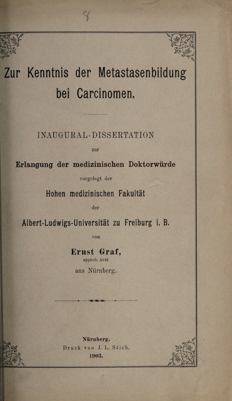 Zur Kenntnis der Metastasenbildung bei Carcinomen. INAUGUR AL-DISSERTATION zur Erlangung der medizinischen Doktorwürde vorgelegt der Hohen medizinischen Fakultät der Albert-Ludwigs-Universität zu Freiburg i. B. von Ernst Graf, approb. Arzt aus Nürnberg. Nürnberg. Druck von J. L. Stich. M 1903.