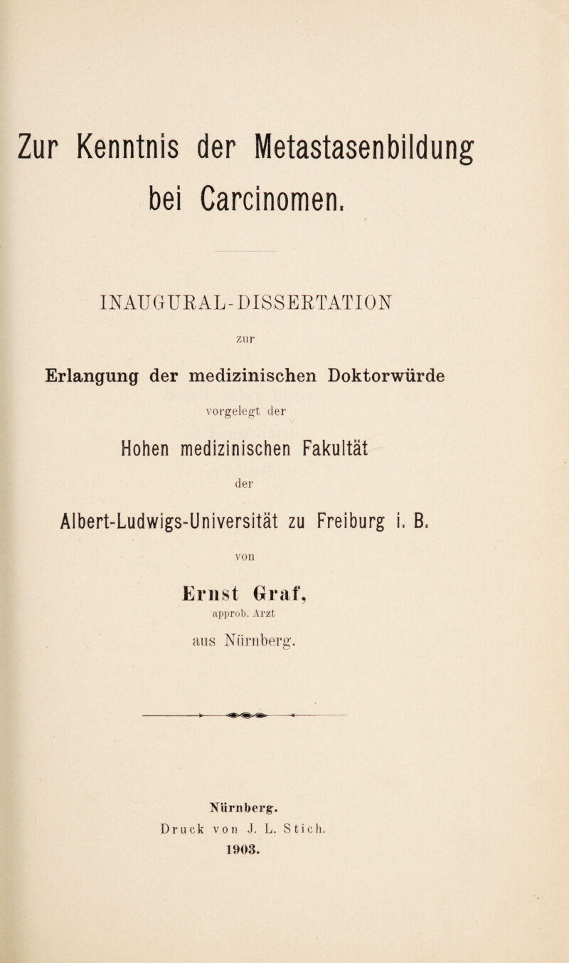 bei Carcinomen, INAUGURAL-DISSERTATION Erlangung der medizinischen Doktorwürde vorgelegt der Hohen medizinischen Fakultät der Albert-Ludwigs-Universität zu Freiburg i, B, von Ernst Graf, approb. Arzt aus Nürnberg. Nürnberg. Druck von J. L. Stich. 1903.