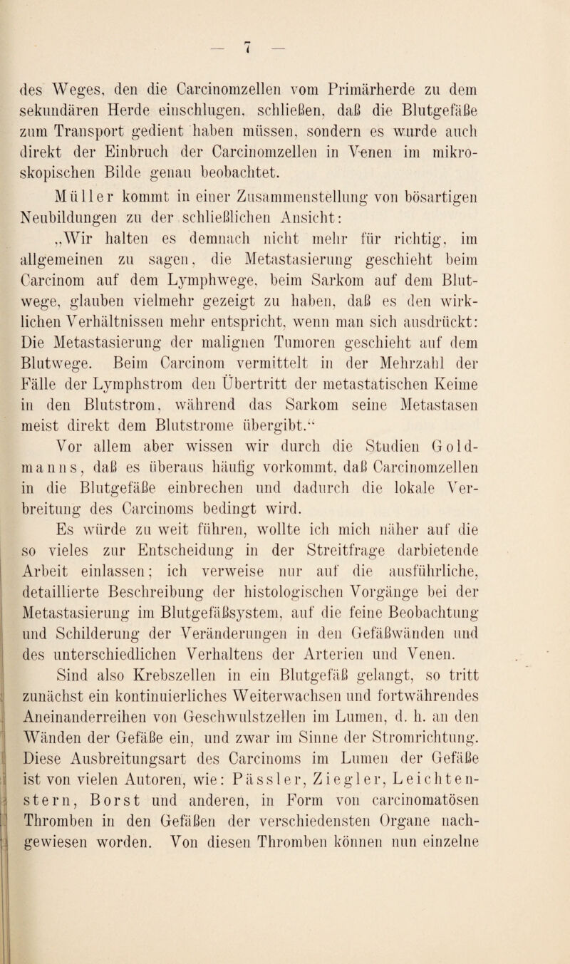 p» — I — des Weges, den die Carcinomzellen vom Primärherde zu dem sekundären Herde einschlugen, schließen, daß die Blutgefäße zum Transport gedient haben müssen, sondern es wurde auch direkt der Einbruch der Carcinomzellen in Venen im mikro¬ skopischen Bilde genau beobachtet. Müller kommt in einer Zusammenstellung von bösartigen Neubildungen zu der schließlichen Ansicht: „Wir halten es demnach nicht mehr für richtig, im allgemeinen zu sagen, die Metastasierung geschieht beim Carcinom auf dem Lymphwege, beim Sarkom auf dem Blut¬ wege, glauben vielmehr gezeigt zu haben, daß es den wirk¬ lichen Verhältnissen mehr entspricht, wenn man sich ausdrückt: Die Metastasierung der malignen Tumoren geschieht auf dem Blutwege. Beim Carcinom vermittelt in der Mehrzahl der Fälle der Lymphstrom den Übertritt der metastatischen Keime in den Blutstrom, während das Sarkom seine Metastasen meist direkt dem Blutstrome übergibt.“ Vor allem aber wissen wir durch die Studien Gold¬ manns, daß es überaus häufig vorkommt, daß Carcinomzellen in die Blutgefäße einbrechen und dadurch die lokale Ver¬ breitung des Carcinoms bedingt wird. Es würde zu weit führen, wollte ich mich näher auf die so vieles zur Entscheidung in der Streitfrage darbietende Arbeit einlassen; ich verweise nur auf die ausführliche, detaillierte Beschreibung der histologischen Vorgänge bei der Metastasierung im Blutgefäßsystem, auf die feine Beobachtung und Schilderung der Veränderungen in den Gefäßwänden und des unterschiedlichen Verhaltens der Arterien und Venen. Sind also Krebszellen in ein Blutgefäß gelangt, so tritt zunächst ein kontinuierliches Weiterwachsen und fortwährendes Aneinanderreihen von Geschwulstzellen im Lumen, d. h. an den Wänden der Gefäße ein, und zwar im Sinne der Stromrichtung. Diese Ausbreitungsart des Carcinoms im Lumen der Gefäße ist von vielen Autoren, wie: P ä s s 1 e r, Ziegler, Leichten- stern, Borst und anderen, in Form von carcinomatösen Thromben in den Gefäßen der verschiedensten Organe nach¬ gewiesen worden. Von diesen Thromben können nun einzelne