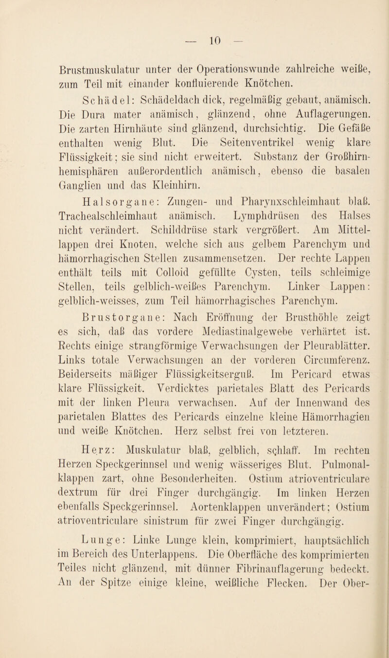 Brustmuskulatur unter der Operations wunde zahlreiche weiße, zum Teil mit einander konfluierende Knötchen. Schädel: Schädeldach dick, regelmäßig gebaut, anämisch. Die Dura mater anämisch, glänzend, ohne Auflagerungen. Die zarten Hirnhäute sind glänzend, durchsichtig. Die Gefäße enthalten wenig Blut. Die Seitenventrikel wenig klare Flüssigkeit; sie sind nicht erweitert. Substanz der Großhirn¬ hemisphären außerordentlich anämisch, ebenso die basalen Ganglien und das Kleinhirn. Hals Organe: Zungen- und Pharynxschleimhaut blaß. Trachealschleimhaut anämisch. Lymphdrüsen des Halses nicht verändert. Schilddrüse stark vergrößert. Am Mittel¬ lappen drei Knoten, welche sich aus gelbem Parenchym und hämorrhagischen Stellen zusammensetzen. Der rechte Lappen enthält teils mit Colloid gefüllte Cysten, teils schleimige Stellen, teils gelblich-weißes Parenchym. Linker Lappen: gelblich-weisses, zum Teil hämorrhagisches Parenchym. Brust Organe: Nach Eröffnung der Brusthöhle zeigt es sich, daß das vordere Mediastinalgewebe verhärtet ist. Rechts einige strangförmige Verwachsungen der Pleurablätter. Links totale Verwachsungen an der vorderen Circiunferenz. Beiderseits mäßiger Flüssigkeitserguß. Im Pericard etwas klare Flüssigkeit. Verdicktes parietales Blatt des Pericards mit der linken Pleura verwachsen. Auf der Innenwand des parietalen Blattes des Pericards einzelne kleine Hämorrhagien und weiße Knötchen. Herz selbst frei von letzteren. Herz: Muskulatur blaß, gelblich, sqhlaff. Im rechten Herzen Speckgerinnsel und wenig wässeriges Blut. Pulmonal¬ klappen zart, ohne Besonderheiten. Ostium atrioventriculare dextrum für drei Finger durchgängig. Im linken Herzen ebenfalls Speckgerinnsel. Aortenklappen unverändert; Ostium atrioventriculare sinistrum für zwei Finger durchgängig. Lunge: Linke Lunge klein, komprimiert, hauptsächlich im Bereich des Unterlappens. Die Oberfläche des komprimierten Teiles nicht glänzend, mit dünner Fibrinauflagerung bedeckt. An der Spitze einige kleine, weißliche Flecken. Der Ober-