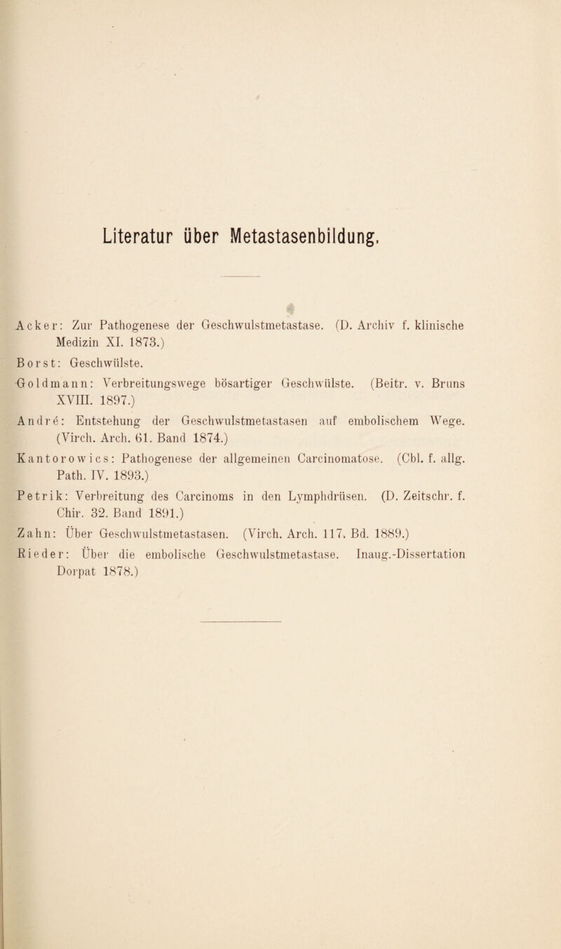 Literatur über Metastasenbildung. Acker: Zur Pathogenese der Geschwulstmetastase. (D. Archiv f. klinische Medizin XI. 1873.) Borst: Geschwülste. Goldmann: Yerbreitungswege bösartiger Geschwülste. (Beitr. v. Bruns XVIII. 1897.) Andrö: Entstehung der Geschwulstmetastasen auf embolischem Wege. (Virch. Arcli. 61. Band 1874.) Kantorowies: Pathogenese der allgemeinen Carcinomatose. (Cbl. f. allg. Path. IV. 1893.) Petrik: Verbreitung des Carcinoms in den Lymphdrüsen. (D. Zeitschr. f. Chir. 32. Band 1891.) Zahn: Über Geschwulstmetastasen. (Virch. Arch. 117. Bd. 1889.) Rieder: Über die embolische Geschwulstmetastase. Inaug.-Dissertation Dorpat 1878.)