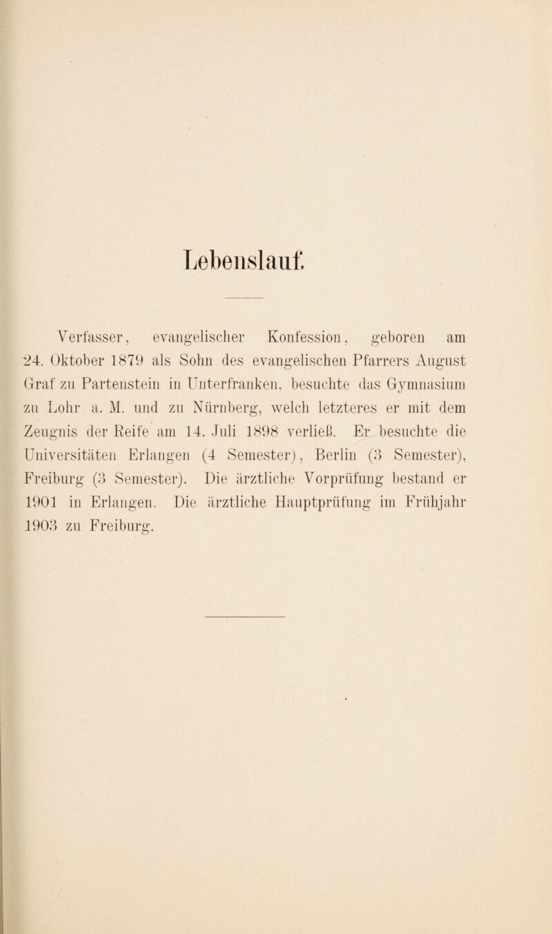 Lebenslauf. Verfasser, evangelischer Konfession, geboren am 24. Oktober 1879 als Sohn des evangelischen Pfarrers August Graf zu Partenstein in Unterfranken, besuchte das Gymnasium zu Lohr a. M. und zu Nürnberg, welch letzteres er mit dem Zeugnis der Reife am 14. Juli 1898 verließ. Er besuchte die Universitäten Erlangen (4 Semester), Berlin (3 Semester), Freiburg (3 Semester). Die ärztliche Vorprüfung bestand er 1901 in Erlangen. Die ärztliche Hauptprüfung im Frühjahr 1903 zu Freiburg.