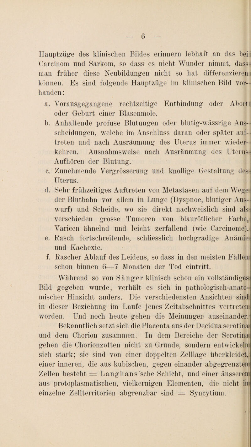 Hauptzüge des klinischen Bildes erinnern lebhaft an das beii Carcinom und Sarkom, so dass es nicht Wunder nimmt, dass; man früher diese Neubildungen nicht so hat differenzieren! können. Es sind folgende Hauptzüge im klinischen Bild vor¬ handen : a. Vorausgegangene rechtzeitige Entbindung oder Abort oder Geburt einer Blasenmole. b. Anhaltende profuse Blutungen oder blutig-wässrige Aus¬ scheidungen, welche im Anschluss daran oder später auf- treten und nach Ausräumung des Uterus immer wieder¬ kehren. Ausnahmsweise nach Ausräumung des Uterus; Auf hören der Blutung. c. Zunehmende Vergrösserung und knollige Gestaltung des; Uterus. d. Sehr frühzeitiges Auftreten von Metastasen auf dem Wege; der Blutbahn vor allem in Lunge (Dyspnoe, blutiger Aus¬ wurf) und Scheide, wo sie direkt nachweislich sind als; verschieden grosse Tumoren von blaurötlicher Farbe,, Variceu ähnelnd und leicht zerfallend (wie Carciuome). e. Rasch fortschreitende, schliesslich hochgradige Anämie und Kachexie. f. Rascher Ablauf des Leidens, so dass in den meisten Fällen schon binnen 6—7 Monaten der Tod eintritt. Während so von Sänger klinisch schon ein vollständiges' Bild gegeben wurde, verhält es sich in pathologisch-anato¬ mischer Hinsicht anders. Die verschiedensten Ansichten sind; in dieser Beziehung im Laufe jenes Zeitabschnittes vertreten worden. Und noch heute gehen die Meinungen auseinander. Bekanntlich setzt sich die Placenta aus der Decidua serotinai und dem Chorion zusammen. In dem Bereiche der Serotinai; gehen die Chorionzotten nicht zu Grunde, sondern entwickeln sich stark; sie sind von einer doppelten Zelllage überkleidet, einer inneren, die aus kubischen, gegen einander abgegrenzten; Zellen besteht = Langhans’sche Schicht, und einer äusseren aus protoplasmatischen, vielkernigen Elementen, die nicht in einzelne Zellterritorien abgrenzbar sind — Syncytium.