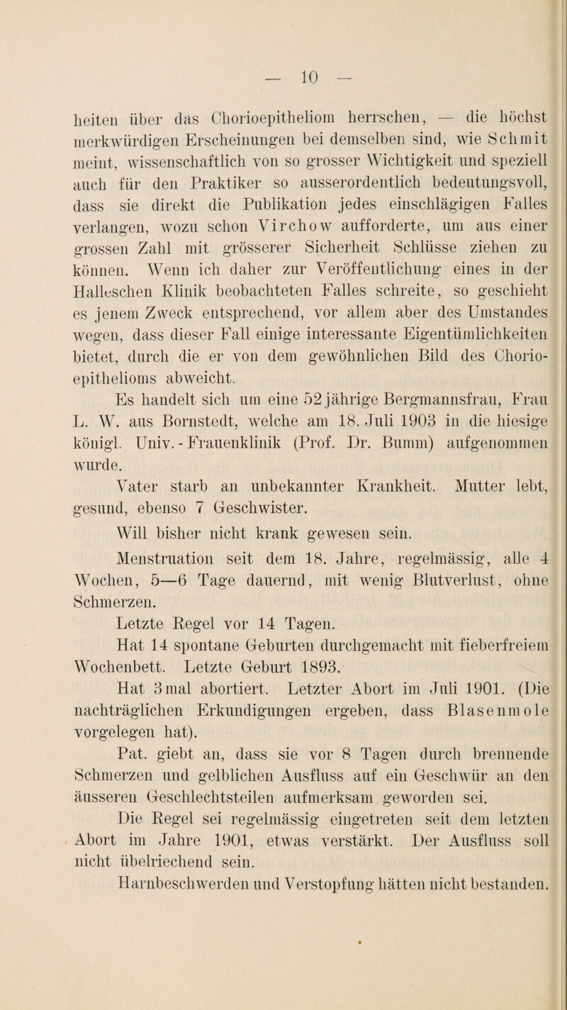heiten über das Chorioepitheliom herrschen, — die höchst merkwürdigen Erscheinungen bei demselben sind, wie Sch mit meint, wissenschaftlich von so grosser Wichtigkeit und speziell auch für den Praktiker so ausserordentlich bedeutungsvoll, dass sie direkt die Publikation jedes einschlägigen Falles verlangen, wozu schon Virchow aufforderte, um aus einer grossen Zahl mit grösserer Sicherheit Schlüsse ziehen zu können. Wenn ich daher zur Veröffentlichung eines in der Hailuschen Klinik beobachteten Falles schreite, so geschieht es jenem Zweck entsprechend, vor allem aber des Umstandes wegen, dass dieser Fall einige interessante Eigentümlichkeiten bietet, durch die er von dem gewöhnlichen Bild des Chorio- epithelioms abweicht. Es handelt sich um eine 52 jährige Bergmannsfrau, Frau L. W. aus Bornstedt, welche am 18. Juli 1903 in die hiesige königl. Univ. - Frauenklinik (Prof. Dr. Burnrn) aufgenommen wurde. Vater starb an unbekannter Krankheit. Mutter lebt, gesund, ebenso 7 Geschwister. Will bisher nicht krank gewesen sein. Menstruation seit dem 18. Jahre, regelmässig, alle 4 Wochen, 5—6 Tage dauernd, mit wenig Blutverlust, ohne Schmerzen. Letzte Regel vor 14 Tagen. Hat 14 spontane Geburten durchgemacht mit fieberfreiem Wochenbett. Letzte Geburt 1893. Hat 3 mal abortiert. Letzter Abort im Juli 1901. (Die nachträglichen Erkundigungen ergeben, dass Blasenmole Vorgelegen hat). Pat. giebt an, dass sie vor 8 Tagen durch brennende Schmerzen und gelblichen Ausfluss auf ein Geschwür an den äusseren Geschlechtsteilen aufmerksam geworden sei. Die Regel sei regelmässig eingetreten seit dem letzten Abort im Jahre 1901, etwas verstärkt. Der Ausfluss soll nicht übelriechend sein. Harnbeschwerden und Verstopfung hätten nicht bestanden.