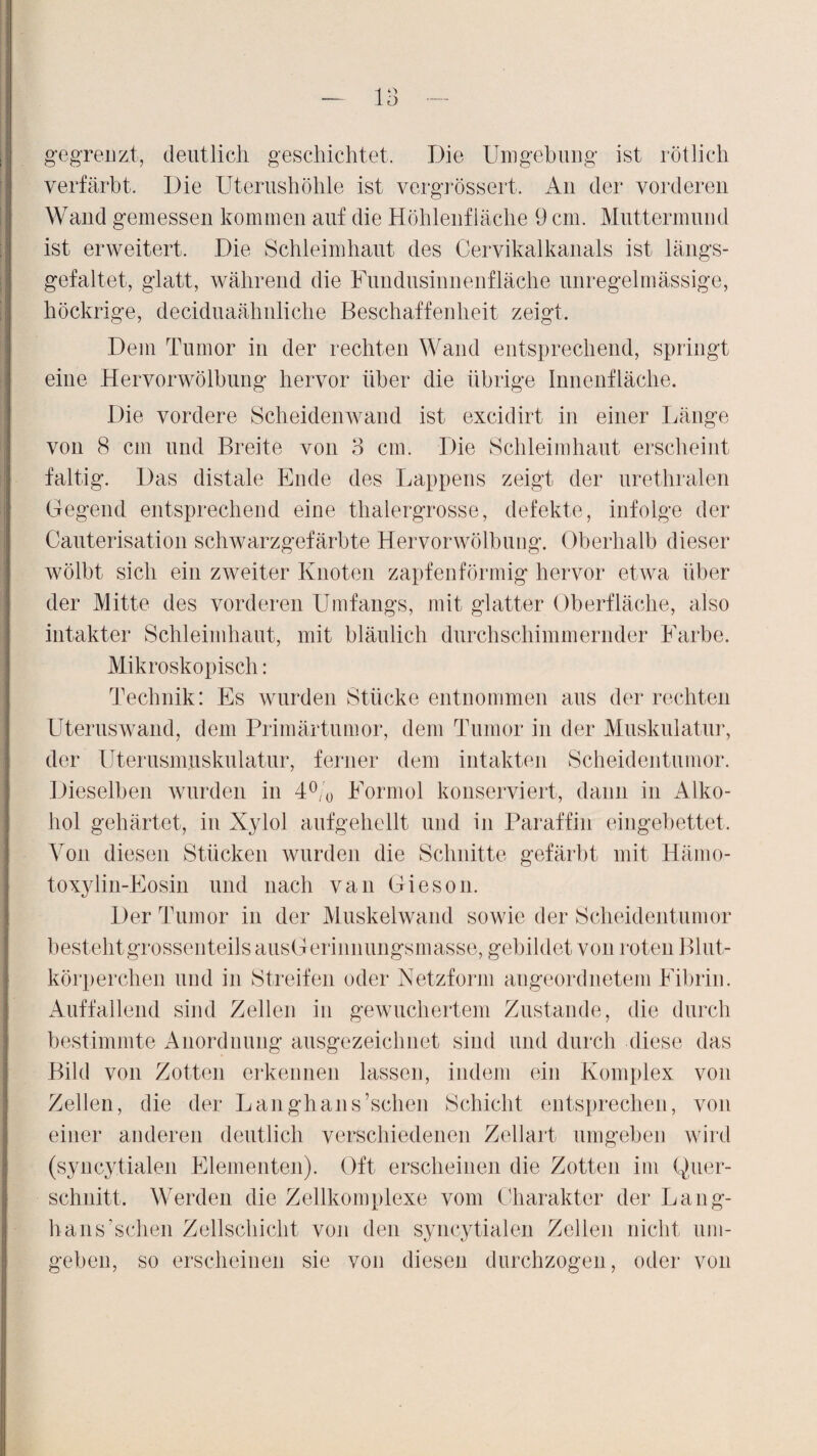 — la gegrenzt, deutlich geschichtet. Die Umgebung ist rötlich verfärbt. Die Uterushöhle ist vergrössert. An der vorderen Wand gemessen kommen auf die Höhlenfläche 9 cm. Muttermund ist erweitert. Die Schleimhaut des Cervikalkanals ist längs¬ gefaltet, glatt, während die Fundusinnenfläche unregelmässige, höckrige, deciduaähnliche Beschaffenheit zeigt. Dem Tumor in der rechten Wand entsprechend, springt eine Hervorwölbung hervor über die übrige Innenfläche. Die vordere Scheidenwand ist excidirt in einer Länge von 8 cm und Breite von 3 cm. Die Schleimhaut erscheint faltig. Das distale Ende des Lappens zeigt der urethralen Gegend entsprechend eine thalergrosse, defekte, infolge der Cauterisation schwarzgefärbte Hervorwölbung. Oberhalb dieser wölbt sich ein zweiter Knoten zapfenförmig hervor etwa über der Mitte des vorderen Umfangs, mit glatter Oberfläche, also intakter Schleimhaut, mit bläulich durchschimmernder Farbe. Mikroskopisch: Technik: Es wurden Stücke entnommen aus der rechten Uteruswand, dem Primärtumor, dem Tumor in der Muskulatur, der Uterusmuskulatur, ferner dem intakten Scheidentumor. Dieselben wurden in 4°/0 Formol konserviert, dann in Alko¬ hol gehärtet, in Xylol aufgehellt und in Paraffin eingebettet. Von diesen Stücken wurden die Schnitte gefärbt mit Hämo- toxylin-Eosin und nach van Gieson. Der Tumor in der Muskelwand sowie der Scheidentumor bestehtgrossenteilsausGerinnungsmasse, gebildet von roten Blut¬ körperchen und in Streifen oder Netzform augeordnetem Fibrin. Auffallend sind Zellen in gewuchertem Zustande, die durch bestimmte Anordnung ausgezeichnet sind und durch diese das Bild von Zotten erkennen lassen, indem ein Komplex von Zellen, die der Langhans’schen Schicht entsprechen, von einer anderen deutlich verschiedenen Zellart umgeben wird (syncytialen Elementen). Oft erscheinen die Zotten im Quer¬ schnitt. Werden die Zellkomplexe vom Charakter der Lang¬ hans’schen Zellschicht von den syncytialen Zellen nicht um¬ geben, so erscheinen sie von diesen durchzogen, oder von