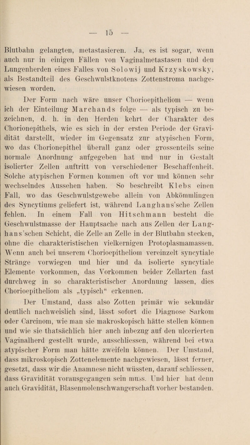 Blutbahn gelangten, metastasieren. Ja, es ist sogar, wenn auch nur in einigen Fällen von Vaginalmetastasen und den Lungenherden eines Falles von Solowij und Krzyskowsky, als Bestandteil des Geschwulstknotens Zottenstroma nachge¬ wiesen worden. Der Form nach wäre unser Chorioepitheliom — wenn i ich der Einteilung Marchands folge — als typisch zu be¬ zeichnen, d. h. in den Herden kehrt der Charakter des Chorionepithels, wie es sich in der ersten Periode der Gravi- I dität darstellt, wieder im Gegensatz zur atypischen Form, wo das Chorionepithel überall ganz oder grossenteils seine normale Anordnung aufgegeben hat und nur in Gestalt isolierter Zellen auftritt von verschiedener Beschaffenheit. Solche atypischen Formen kommen oft vor und können sehr wechselndes Aussehen haben. So beschreibt Klebs einen Fall, wo das Geschwulstgewebe allein von Abkömmlingen des Syncytiums geliefert ist, während Langhans’sche Zellen fehlen. In einem Fall von Hitschmann besteht die Geschwulstmasse der Hauptsache nach aus Zellen der Lang- hans’schen Schicht, die Zelle an Zelle in der Blutbahn stecken, ohne die charakteristischen vielkernigen Protoplasmamassen. Wenn auch bei unserem Chorioepitheliom vereinzelt syncytiale Stränge vorwiegen und hier und da isolierte syncytiale Elemente Vorkommen, das Vorkommen beider Zellarten fast durchweg in so charakteristischer Anordnung lassen, dies Chorioepitheliom als „typisch“ erkennen. Der Umstand, dass also Zotten primär wie sekundär deutlich nachweislich sind, lässt sofort die Diagnose Sarkom oder Carcinom, wie man sie makroskopisch hätte stellen können und wie sie thatsächlich hier auch inbezug auf den ulcerierten Vaginalherd gestellt wurde, ausschliessen, während bei etwa atypischer Form man hätte zweifeln können. Der Umstand, dass mikroskopisch Zottenelemente nachgewiesen, lässt ferner, gesetzt, dass wir die Anamnese nicht wüssten, darauf schliessen, dass Gravidität vorausgegangen sein muss. Und hier hat denn auch Gravidität, Blasenmolenschwangerschaft vorher bestanden.