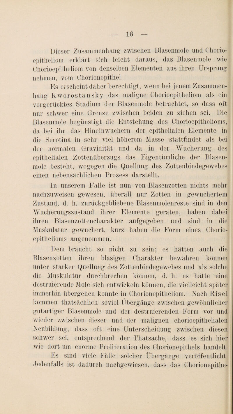 Dieser Zusammenhang zwischen Blasenmole und Chorio- epitheliom erklärt sich leicht daraus, das Blasenmole wie Chorioepitheliom von denselben Elementen aus ihren Ursprung nehmen, vom Chorionepithel. Es erscheint daher berechtigt, wenn bei jenem Zusammen¬ hang Kworostansky das maligne Chorioepitheliom als ein vorgerücktes Stadium der Blasenmole betrachtet, so dass oft nur schwer eine Grenze zwischen beiden zu ziehen sei. Die Blasenmole begünstigt die Entstehung des Chorioepithelioms, da bei ihr das Hinein wuchern der epithelialen Elemente in die Serotina in sehr viel höherem Masse stattfindet als bei der normalen Gravidität und da in der Wucherung des epithelialen Zottenüberzugs das Eigentümliche der Blasen¬ mole besteht, wogegen die Quellung des Zotteubindegewebes einen nebensächlichen Prozess darstellt. In unserem Falle ist nun von Blasenzotten nichts mehr nachzuweisen gewesen, überall nur Zotten in gewuchertem Zustand, d. h. zurückgebliebene Blasenmolenreste sind in den Wucherungszustand ihrer Elemente geraten, haben dabei ihren Blasenzottencharakter aufgegeben und sind in die Muskulatur gewuchert, kurz haben die Form eines Chorio- epithelioms angenommen. Dem braucht so nicht zu sein; es hätten auch die Blasenzotten ihren blasigen Charakter bewahren können unter starker Quellung des Zottenbindegewebes und als solche die Muskulatur durchbrechen können, d. h. es hätte eine destillierende Mole sich entwickeln können, die vielleicht später immerhin übergehen konnte in Chorionepitheliom. Nach Risel kommen thatsächlich soviel Übergänge zwischen gewöhnlicher gutartiger Blasenmole und der destillierenden Form vor und wieder zwischen dieser und der malignen chorioepithelialen Neubildung, dass oft eine Unterscheidung zwischen diesen schwer sei, entsprechend der Thatsache, dass es sich hier wie dort um enorme Proliferation des Chorionepithels handelt. Es sind viele Fälle solcher Übergänge veröffentlicht. Jedenfalls ist dadurch nachgewiesen, dass das Chorionepithe-