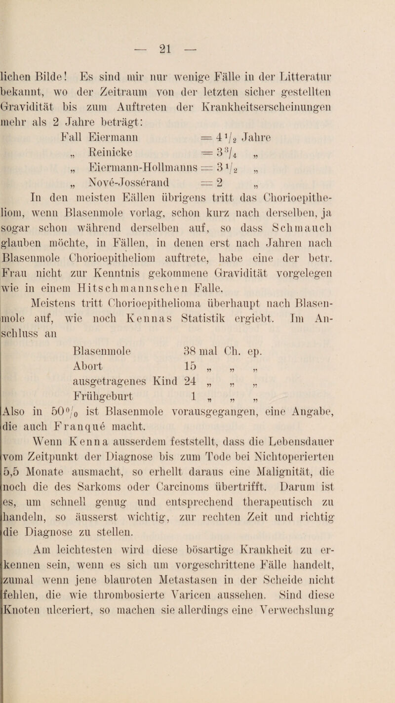 liehen Bilde! Es sind mir nur wenige Fälle in der Litteratur bekannt, wo der Zeitraum von der letzten sicher gestellten Gravidität bis zum Auftreten der Krankheitserscheinungen mehr als 2 Jahre beträgt: Fall Eiermann Jahre „ Reinicke = 33/4 „ „ Fiermann-Hollmanns = 31j2 „ „ Nove-Josserand =2 „ In den meisten Fällen übrigens tritt das Chorioepithe- liom, wenn Blasenmole vorlag, schon kurz nach derselben, ja sogar schon während derselben auf, so dass Schmauch glauben möchte, in Fällen, in denen erst nach Jahren nach Blasenmole Chorioepitheliom auf trete, habe eine der betr. Frau nicht zur Kenntnis gekommene Gravidität Vorgelegen wie in einem Hitsch mann sehen Falle. Meistens tritt Ohorioepithelioma überhaupt nach Blasen- imole auf, wie noch Kennas Statistik ergiebt. Im An¬ schluss an Blasenmole 38 mal Ch. ep. Abort 15 „ „ „ ausgetragenes Kind 24 „ „ ,, Frühgeburt 1 „ „ „ Also in 50°/0 ist Blasenmole vorausgegangen, eine Angabe, die auch Franque macht. Wenn Kenna ausserdem feststellt, dass die Lebensdauer vom Zeitpunkt der Diagnose bis zum Tode bei Nichtoperierten 5,5 Monate ausmacht, so erhellt daraus eine Malignität, die noch die des Sarkoms oder Carcinoms übertrifft. Darum ist es, um schnell genug und entsprechend therapeutisch zu handeln, so äusserst wichtig, zur rechten Zeit und richtig die Diagnose zu stellen. Am leichtesten wird diese bösartige Krankheit zu er¬ kennen sein, wenn es sich um vorgeschrittene Fälle handelt, zumal wenn jene blauroten Metastasen in der Scheide nicht fehlen, die wie thrombosierte Varicen aussehen. Sind diese Knoten ulceriert, so machen sie allerdings eine Verwechslung