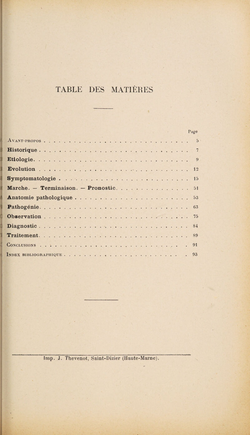 TABLE DES MATIERES Page Avant-propos.. 5 Historique. 7 Etiologie. 9 Evolution.12 Symptomatologie.15 Marche. — Terminaison. — Pronostic.51 Anatomie pathologique.53 Pathogénie. 63 Observation. 75 Diagnostic .. 84 Traitement. 89 Conclusions ..91 Index bibliographique.93 fmp. J. îhevenot, Saint-Dizier (Haute-Marne).