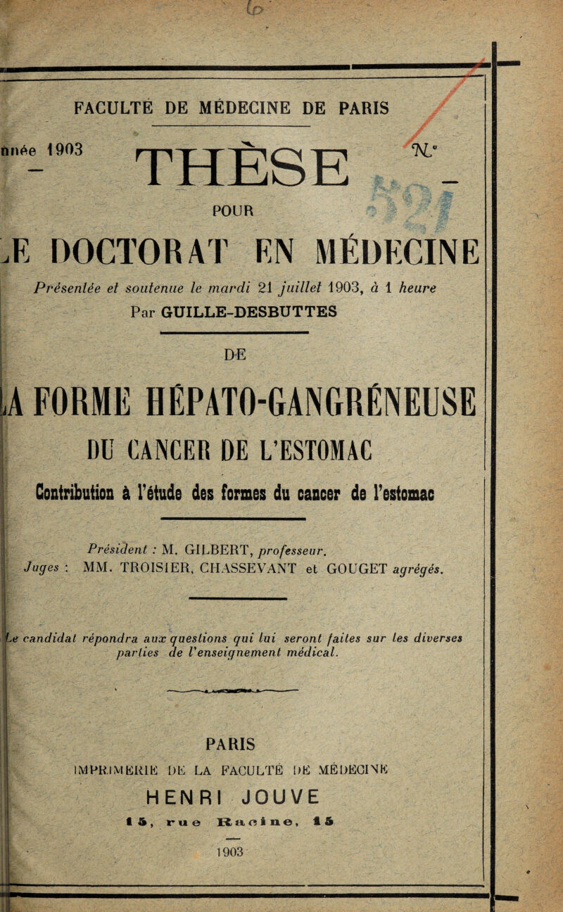 nnée 1903 THÈSE K,' POUR -K DOCTORAT FN MÉDECINE Prèsenlèe et soutenue le mardi 21 juillet 1903, à 1 heure Par GUILLE-DESBUTTES DE LA FORME HÉPATO-GANGRÉNEUSE DU CANCER DE L’ESTOMAC Contribution à l’étude des formes du cancer de l’estomac Président : M. GILBERT, professeur. Juges : MM. TROISIER, CHASSEVANT et GOUGET agrégés. Le candidat répondra aux guestions qui lui seront faites sur les diverses parties de Venseignement médical. PARIS IMPRIMERIE DE LA FACULTÉ DE MÉDECINE HENRI JOUVE I 5, rue Racine, 15 1903