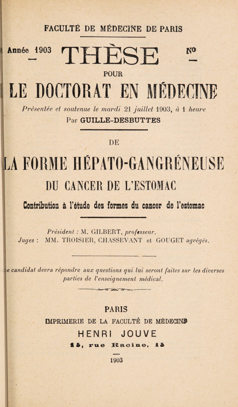 4 Année 1903 fjl jg 4^ jp N® POUR LE DOCTORAT EN MEDECINE Présentée et soutenue le mardi 21 juillet 1903, ci 1 heure Par GUILLE-DESBUTTES DE DU CANCER DE L’ESTOMAC Contribution 0 l’étude des formes du cancer de l’estomac Président : M. GILBERT, professeur. Juges : MM. TROISIER, CHASSEVANT et GOUGET agrégés. i-e candidat devra répondre aux questions qui lui seront faites sur les diverses parties de Venseignement médical. PARIS IMPRIMERIE DE LA FACULTÉ DE MÉDECIN» HENRI JOUVE 1 i, rue Racine, 1S 1903