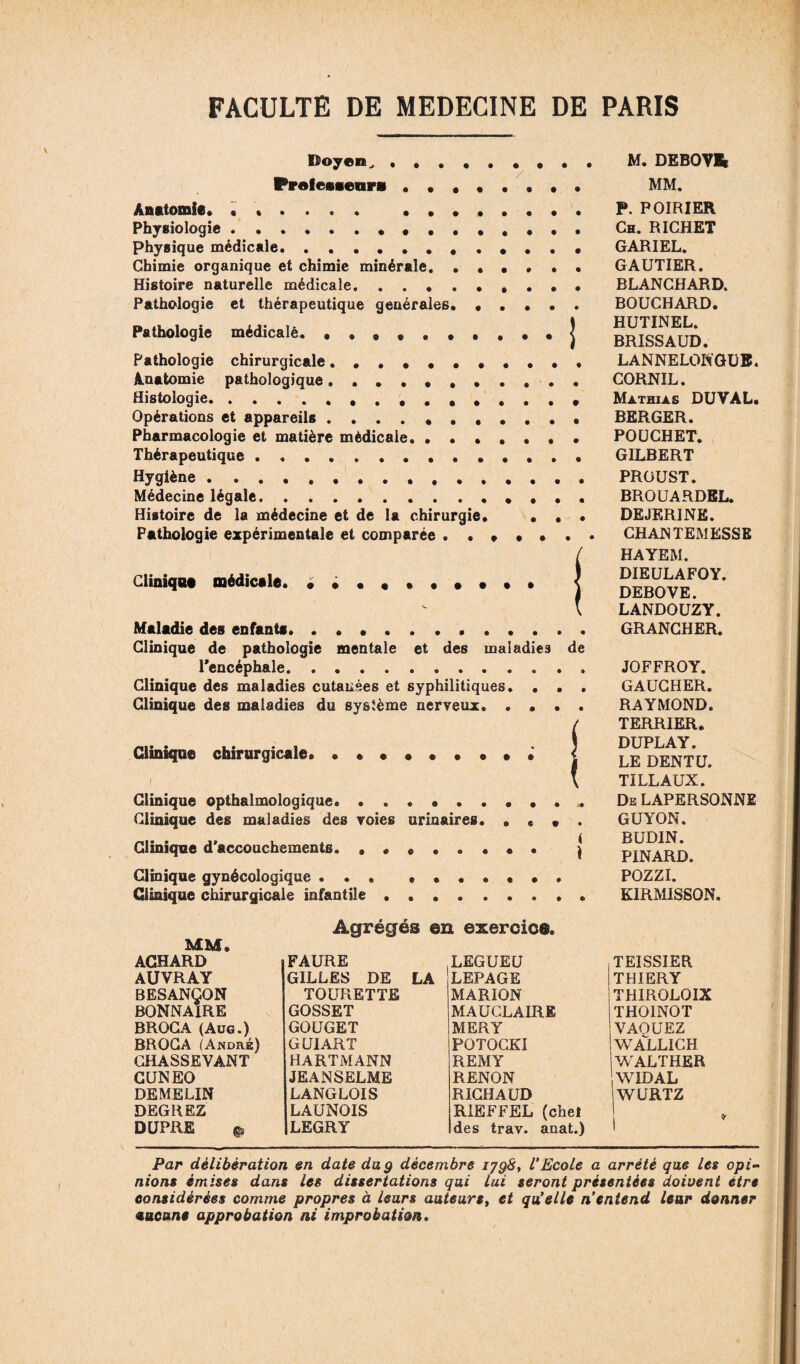 Doyen, . Profeuenri ....... Anatomie. ...... .. Physiologie.. «. physique médicale.. Chimie organique et chimie minérale. . . . • • Histoire naturelle médicale... Pathologie et thérapeutique générales. .... Pathologie médicalé. Pathologie chirurgicale .••••••••• Anatomie pathologique .•••••••• • Histologie.. Opérations et appareils.. Pharmacologie et matière médicale. Thérapeutique... Hygiène. Médecine légale.. Histoire de la médecine et de la chirurgie. . . Pathologie expérimentale et comparée Cliniqua médicale. Maladie des enfants Clinique de pathologie mentale et des maladies de l’encéphale.. . . Clinique des maladies cutanées et syphilitiques. • • , Clinique des maladies du système nerveux. Clinique chirurgicale. . ! Clinique opthalmologique Clinique des maladies des voies urinaires. . « • . Clinique d’accouchements. ••«..••• j Clinique gynécologique ... ••••••• Clinique chirurgicale infantile .. Agrégés en exercice. MM, ACHARD AUVRAY BESANÇON BONNAIRE BROGA (Aug.) BROGA (André) CHASSEVANT CUNEO FAURE GILLES DE LA TOURETTE GOSSET GOUGET GUIART HARTMANN JE ANSELME LANGLOIS LAUNOIS LEGRY .LEGUEU LEPAGE MARION MAUCLAIRE MERY POTOCKI REMY RENON RICHAUD RIEFFEL (chef des trav. anat.) M. DEBOVEt MM. P. POIRIER Ch. RICHET GARIEL. GAUTIER. BLANCHARD. BOUCHARD. HUTINEL. BRISSAUD. LANNELONGUB. CORNIL. Mathias DUYAL. BERGER. POUCHET. GILBERT PROUST. BROUARDBL. DEJERINK. CHANTEMESSE HAYEM. DIEULAFOY. DEBOVE. LANDOUZY. GRANCHER. JOFFROY. GAUCHER. RAYMOND. TERRIER. DUPLAY. LE DENTU. TI LL AUX. De LAPERSONNE GUYON. BUDIN. PINARD. POZZI. KIRMISSON. TEISSIER THIERY THIROLOIX THOINOT VAQUEZ WALLICH WALTHER WIDAL WURTZ DEMELIN DEGREZ DUPRE Par délibération en date du g décembre i?g8, VEcole a arrêté que les opi¬ nions émises dans les dissertations qui lui seront présentées doivent être considérées comme propres à leurs auteurs, et qu’elle n’entend leur donner aucune approbation ni improbation.