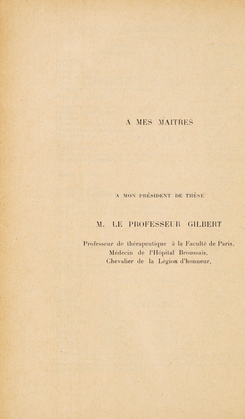 A MES MAITRES A MON PRESIDENT DE THESE M. LE PROFESSEUR GILBERT ofesseur de thérapeutique à la Faculté de Par Médecin de l’Hôpital Broussais. Chevalier de la Légion d’honneur.