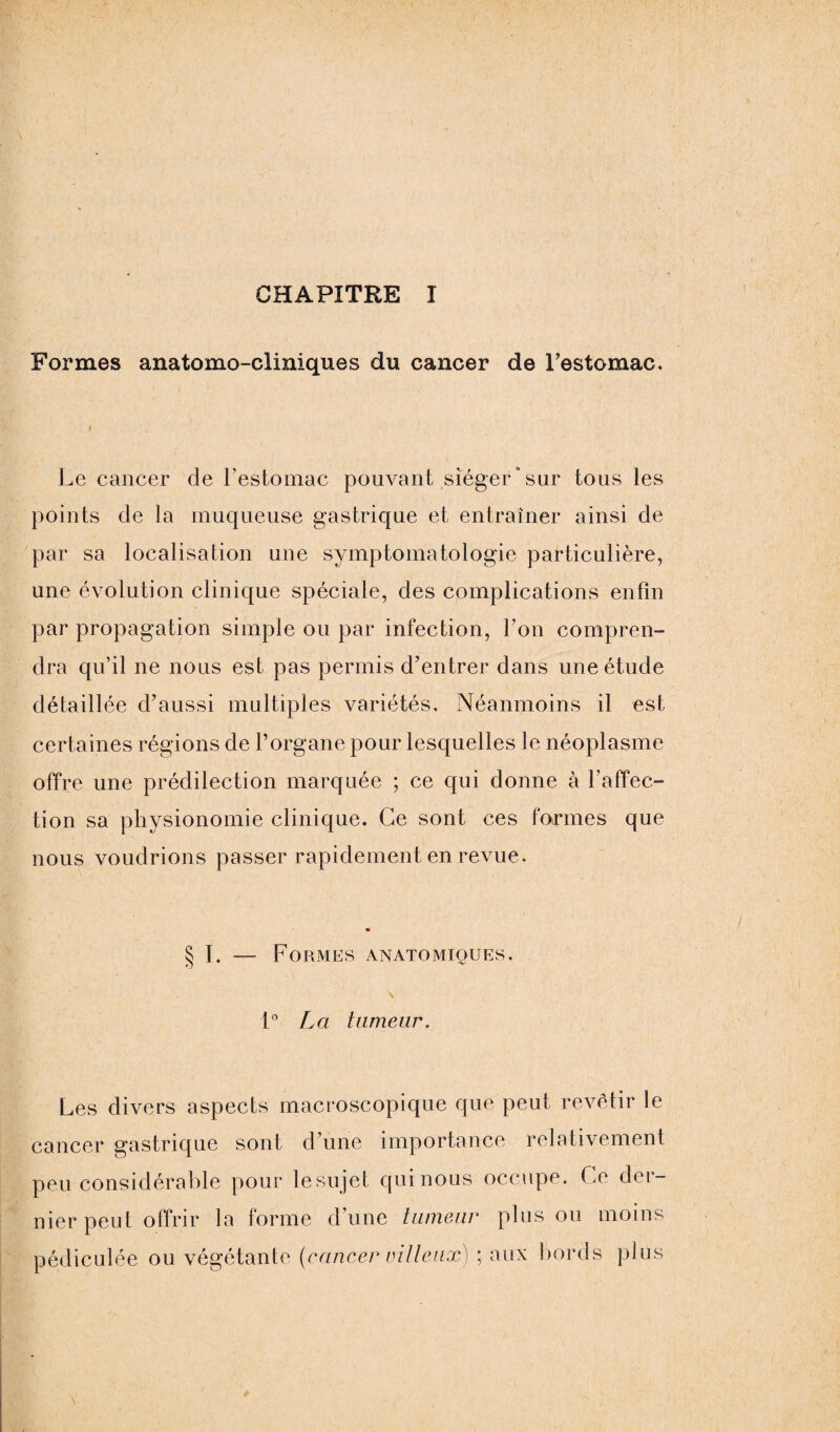 CHAPITRE I Formes anatomo-cliniques du cancer de Testomac. i Le cancer de l’estomac pouvant siéger‘sur tous les points de la muqueuse gastrique et entraîner ainsi de par sa localisation une symptomatologie particulière, une évolution clinique spéciale, des complications enfin par propagation simple ou par infection, l’on compren¬ dra qu’il ne nous est pas permis d’entrer dans une étude détaillée d’aussi multiples variétés. Néanmoins il est certaines régions de l’organe pour lesquelles le néoplasme offre une prédilection marquée ; ce qui donne à l'affec¬ tion sa physionomie clinique. Ce sont ces formes que nous voudrions passer rapidement en revue. § I. — Formes anatomiques. \ 1° La tumeur. Les divers aspects macroscopique que peut revêtir le cancer gastrique sont d une importance relativement peu considérable pour le sujet qui nous occupe. Ce der¬ nier peut offrir la forme d’une tumeur plus ou moins pédiculée ou végétante (cancer villeux) ; aux bords plus