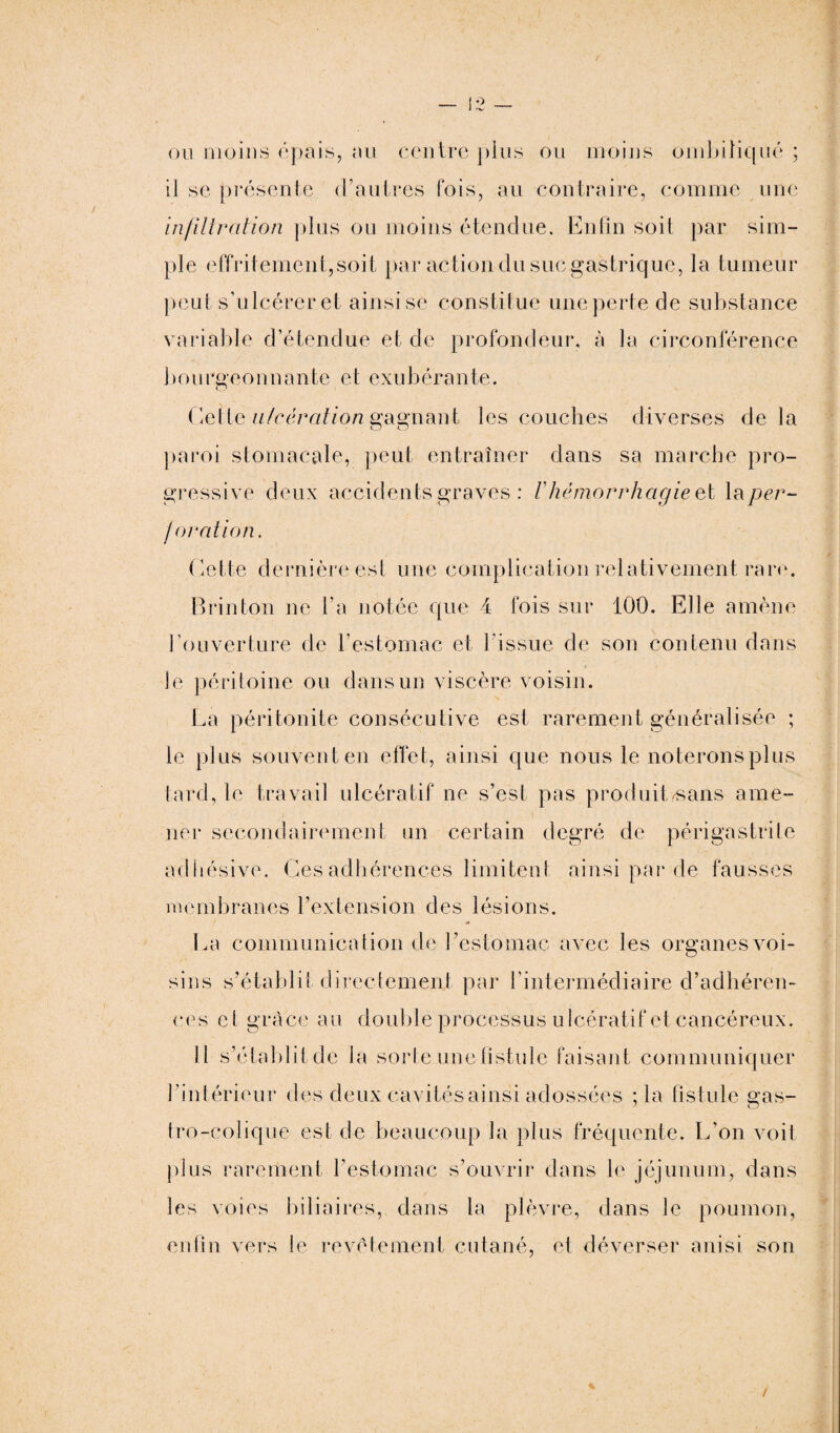 ou moins épais, au centre pins ou moins ombiliqué ; il se présente d’autres fois, au contraire, comme une infiltration plus ou moins étendue. Enfin soit par sim¬ ple effritement,soit par action du sue gastrique, la tumeur peut s’ulcérer et ainsise constitue une perte de substance variable d’étendue et de profondeur, à la circonférence bourgeonnante et exubérante. Celte ulcération gagnant les couches diverses delà paroi stomacale, peut entraîner dans sa marche pro¬ gressive deux accidents graves : /’ hémorrhagie et la per¬ foration. Celte dernière est une complication relativement rare. Brin Ion ne l’a notée que 4 fois sur 100. Elle amène l’ouverture de l’estomac et l'issue de son contenu dans le péritoine ou dans un viscère voisin. La péritonite consécutive est rarement généralisée ; le plus souvent en effet, ainsi que nous le noterons plus tard, le travail ulcératif ne s’est pas produit/sans ame¬ ner secondairement un certain degré de périgastrile adhésive. Ces adhérences limitent ainsi par de fausses membranes l’extension des lésions. La communication de l’estomac avec les organes voi¬ sins s’établit directement par l’intermédiaire d’adhéren¬ ces el grâce au double processus ulcératif et cancéreux. Il s’établit de la sorte une fistule faisant communiquer l ’intérieur des deux cavités ainsi adossées ; la fistule gas¬ tro-colique est de beaucoup la plus fréquente. L’on voit plus rarement l’estomac s’ouvrir dans le jéjunum, dans les voies biliaires, dans la plèvre, dans le poumon, enfin vers le revêtement cutané, et déverser a ni si son /