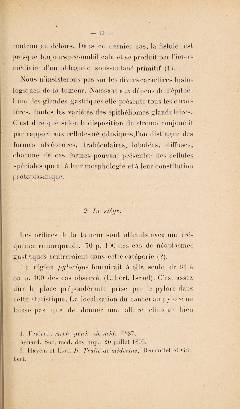 — VA contenu au dehors. Dans ce dernier cas, la fistule est presque toujours pré-ombilicale et se produit par l’in ter¬ médiaire d’un phlegmon sous-cutané primitif (1). Nous n’insisterons pas sur les divers caractères histo¬ logiques de la tumeur. Naissant aux dépens de l’épithé¬ lium des glandes gastriques elle présente tous les carac¬ tères, toutes les variétés des épithéliomas glandulaires. C’est dire que selon la disposition du stroma conjonctif par rapport aux cellules néoplasiques,l’on distingue des formes alvéolaires, trabéculaires, lobulées, diffuses, chacune de ces formes pouvant présenter des cellules spéciales quant à leur morphologie et à leur constitution protoplasmique. 2° Le siège. Les orifices de la tumeur sont atteints avec une fré¬ quence remarquable, 70 p. 100 des cas de néoplasmes gastriques rentreraient dans cette catégorie (2). La région pg torique fournirait à elle seule de 61 à 55 p. 100 des cas observé, (Lebert, Israël). C’est assez dire la place prépondérante prise par le pylore dans cette statistique. La localisation du cancer au pylore ne laisse pas que de donner une allure clinique bien 1. Feulard. Arch. c/énér. de méd., 1887. Aehard. Soc. méd. des hop., 20 juillet 1895. *2. H ave in et Lion. In Traité de médecine, Brouardel et Gil¬ bert.
