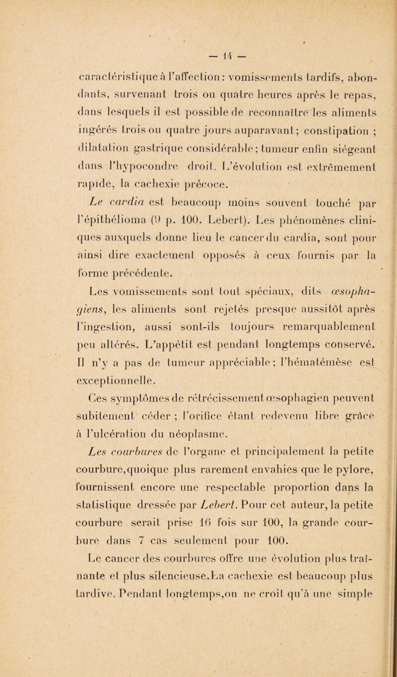 caractéristique à l’affection : vomissements tardifs, abon¬ dants, survenant trois ou quatre heures après le repas, dans lesquels il est possible de reconnaître les aliments ingérés trois ou quatre jours auparavant; constipation ; dilatation gastrique considérable; tumeur enfin siégeant dans l’hypocondre droit. L’évolution est extrêmement rapide, la cachexie précoce. Le cardia est beaucoup moins souvent touché par l'épithélioma (9 p. 100. Lebert). Les phénomènes clini¬ ques auxquels donne lieu le cancer du cardia, sont pour ainsi dire exactement opposés à ceux fournis par la forme précédente. Les vomissements sont tout spéciaux, dits œsopha¬ giens, les aliments sont rejetés presque aussitôt après l’ingestion, aussi sont-ils toujours remarquablement peu altérés. L’appétit est pendant longtemps conservé. Il n’y a pas de tumeur appréciable; l’hématémèse est exceptionnelle. Ces symptômes de rétrécissement œsophagien peuvent subitement céder ; l’orifice étant redevenu libre grâce à l’ulcération du néoplasme. Les courbures de l’organe et principalement la petite courbure,quoique plus rarement envahies que le pylore, fournissent encore une respectable proportion dans la statistique dressée par Lebert. Pour cet auteur, la petite courbure serait prise 16 fois sur 100, la grande cour¬ bure dans 7 cas seulement pour 100. Le cancer des courbures offre une évolution plus traî¬ nante et plus silencieuse.La cachexie est beaucoup plus tardive. Pendant longtemps,on ne croit qu’à une simple
