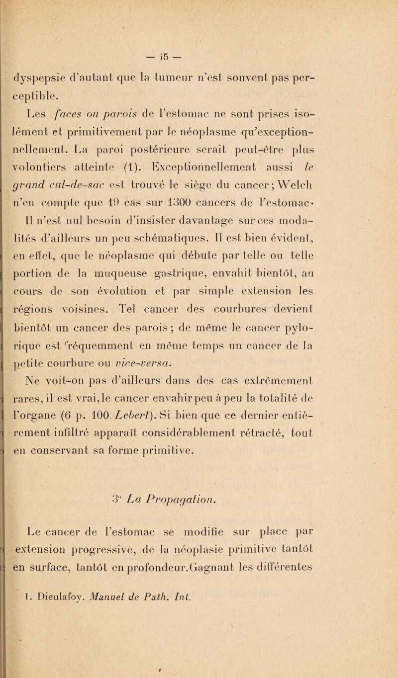dyspepsie d’autant que la tumeur n’est souvent pas per¬ ceptible. Les faces ou parois de l’estomac ne sont prises iso¬ lément et primitivement par le néoplasme qu’exception- nellement. La paroi postérieure serait peut-être plus volontiers atteinte (1). Exceptionnellement aussi le grand cul-de-sac est trouvé le siège du cancer ; Welcli n’en compte que 19 cas sur 1300 cancers de l’estomac* Il n’est nul besoin d’insister davantage sur ces moda¬ lités d’ailleurs un peu schématiques. Il est bien évident, ( en effet, que le néoplasme qui débute par telle ou telle | portion de la muqueuse gastrique, envahit bientôt, au >: cours de son évolution et par simple extension les t régions voisines. Tel cancer des courbures devient I bientôt un cancer des parois; de même le cancer pylo- [ rique est fréquemment en même temps un cancer de la j petite courbure ou vice-versa. ■ Ne voit-on pas d’ailleurs dans des cas extrêmement i rares, il est vrai, le cancer en vahir peu à peu la totalité de 1 l’organe (6 p. 100 Lebert). Si bien que ce dernier entiè- J rement infiltré apparaît considérablement rétracté, tout i en conservant sa forme primitive. 3° La Propagation. a I! Le cancer de l’estomac se modifie sur place par extension progressive, de la néoplasie primitive tantôt en surface, tantôt en profondeur.Gagnant les différentes 1, Dieulafov. Manuel de Path. Int. v/